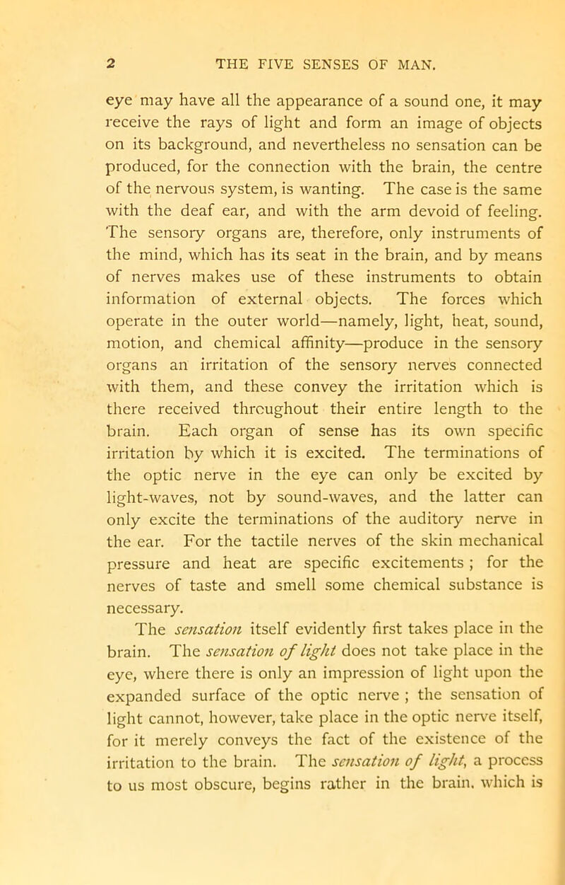 eye may have all the appearance of a sound one, it may receive the rays of light and form an image of objects on its background, and nevertheless no sensation can be produced, for the connection with the brain, the centre of the nervous system, is wanting. The case is the same with the deaf ear, and with the arm devoid of feeling. The sensory organs are, therefore, only instruments of the mind, which has its seat in the brain, and by means of nerves makes use of these instruments to obtain information of external objects. The forces which operate in the outer world—namely, light, heat, sound, motion, and chemical affinity—produce in the sensory organs an irritation of the sensory nerves connected with them, and these convey the irritation which is there received throughout their entire length to the brain. Each organ of sense has its own specific irritation by which it is excited. The terminations of the optic nerve in the eye can only be excited by light-waves, not by sound-waves, and the latter can only excite the terminations of the auditory nerve in the ear. For the tactile nerves of the skin mechanical pressure and heat are specific excitements ; for the nerves of taste and smell some chemical substance is necessary. The sensation itself evidently first takes place in the brain. The sensation of light does not take place in the eye, where there is only an impression of light upon the expanded surface of the optic nerve ; the sensation of light cannot, however, take place in the optic nerve itself, for it merely conveys the fact of the existence of the irritation to the brain. The sensation of light, a process to us most obscure, begins rather in the brain, which is