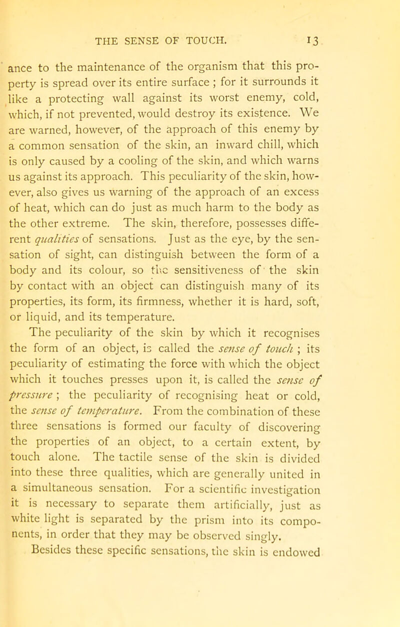 ance to the maintenance of the organism that this pro- perty is spread over its entire surface ; for it surrounds it like a protecting wall against its worst enemy, cold, which, if not prevented, would destroy its existence. We are warned, however, of the approach of this enemy by a common sensation of the skin, an inward chill, which is only caused by a cooling of the skin, and which warns us against its approach. This peculiarity of the skin, how- ever, also gives us warning of the approach of an excess of heat, which can do just as much harm to the body as the other extreme. The skin, therefore, possesses diffe- rent qualities of sensations. J ust as the eye, by the sen- sation of sight, can distinguish between the form of a body and its colour, so the sensitiveness of the skin by contact with an object can distinguish many of its properties, its form, its firmness, whether it is hard, soft, or liquid, and its temperature. The peculiarity of the skin by which it recognises the form of an object, is called the sense of touch ; its peculiarity of estimating the force with which the object which it touches presses upon it, is called the sense of pressure ; the peculiarity of recognising heat or cold, the sense of temperature. From the combination of these three sensations is formed our faculty of discovering the properties of an object, to a certain extent, by touch alone. The tactile sense of the skin is divided into these three qualities, which are generally united in a simultaneous sensation. For a scientific investigation it is necessary to separate them artificially, just as white light is separated by the prism into its compo- nents, in order that they may be observed singly. Besides these specific sensations, the skin is endowed