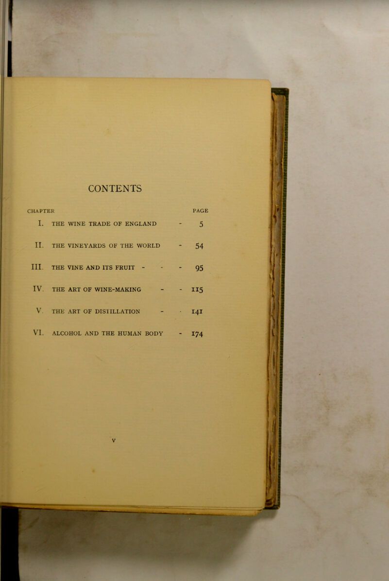 CONTENTS CHAPTER PAGE I. THE WINE TRADE OF ENGLAND - 5 II. THE VINEYARDS OF THE WORLD - 54 III. THE VINE AND ITS FRUIT 95 IV. THE ART OF WINE-MAKING - - 115 V. THE ART OF DISTILLATION - - I4I VI. ALCOHOL AND THE HUMAN BODY - I74