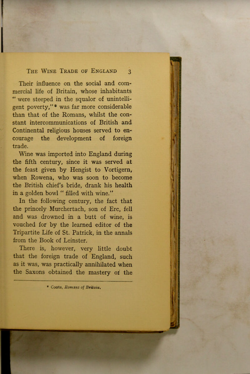 Their influence on the social and com- mercial life of Britain, whose inhabitants  were steeped in the squalor of unintelli- gent poverty,”* was far more considerable than that of the Romans, whilst the con- stant intercommunications of British and Continental religious houses served to en- courage the development of foreign trade. Wine was imported into England during the fifth century, since it was served at the feast given by Hengist to Vortigern, when Rowena, who was soon to become the British chiefs bride, drank his health in a golden bowl  filled with wine.” In the following century, the fact that the princely Murchertach, son of Ere, fell and was drowned in a butt of wine, is vouched for by the learned editor of the Tripartite Life of St. Patrick, in the annals from the Book of Leinster. There is, however, very little doubt that the foreign trade of England, such as it was, was practically annihilated when the Saxons obtained the mastery of the * Coote, Romans of Britain,