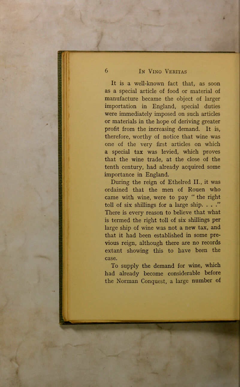 It is a well-known fact that, as soon as a special article of food or material of manufacture became the object of larger importation in England, special duties were immediately imposed on such articles or materials in the hope of deriving greater profit from the increasing demand. It is, therefore, worthy of notice that wine was one of the very first articles on which a special tax was levied, which proves that the wine trade, at the close of the tenth century, had already acquired some importance in England. During the reign of Ethelred II., it was ordained that the men of Rouen who came with wine, were to pay “ the right toll of six shillings for a large ship. . . There is everjr reason to believe that what is termed the right toll of six shillings per large ship of wine was not a new tax, and that it had been established in some pre- vious reign, although there are no records extant showing this to have been the case. To supply the demand for wine, which had already become considerable before the Norman Conquest, a large number of