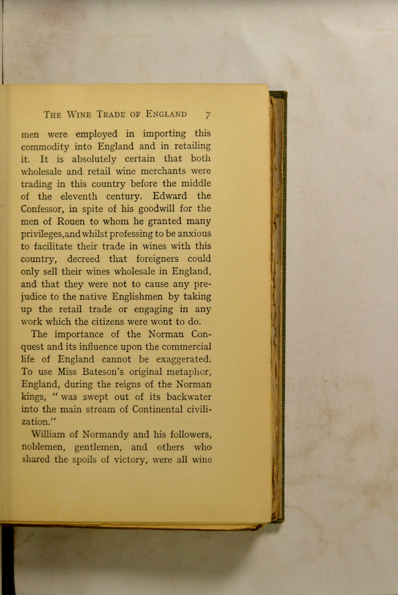 men were employed in importing this commodity into England and in retailing it. It is absolutely certain that both wholesale and retail wine merchants were trading in this country before the middle of the eleventh century. Edward the Confessor, in spite of his goodwill for the men of Rouen to whom he granted many privileges,and whilst professing to be anxious to facilitate their trade in wines with this country, decreed that foreigners could only sell their wines wholesale in England, and that they were not to cause any pre- judice to the native Englishmen by taking up the retail trade or engaging in any work which the citizens were wont to do. The importance of the Norman Con- quest and its influence upon the commercial life of England cannot be exaggerated. To use Miss Bateson’s original metaphor, England, during the reigns of the Norman kings, “ was swept out of its backwater into the main stream of Continental civili- zation.” William of Normandy and his followers, noblemen, gentlemen, and others who shared the spoils of victory, were all wine