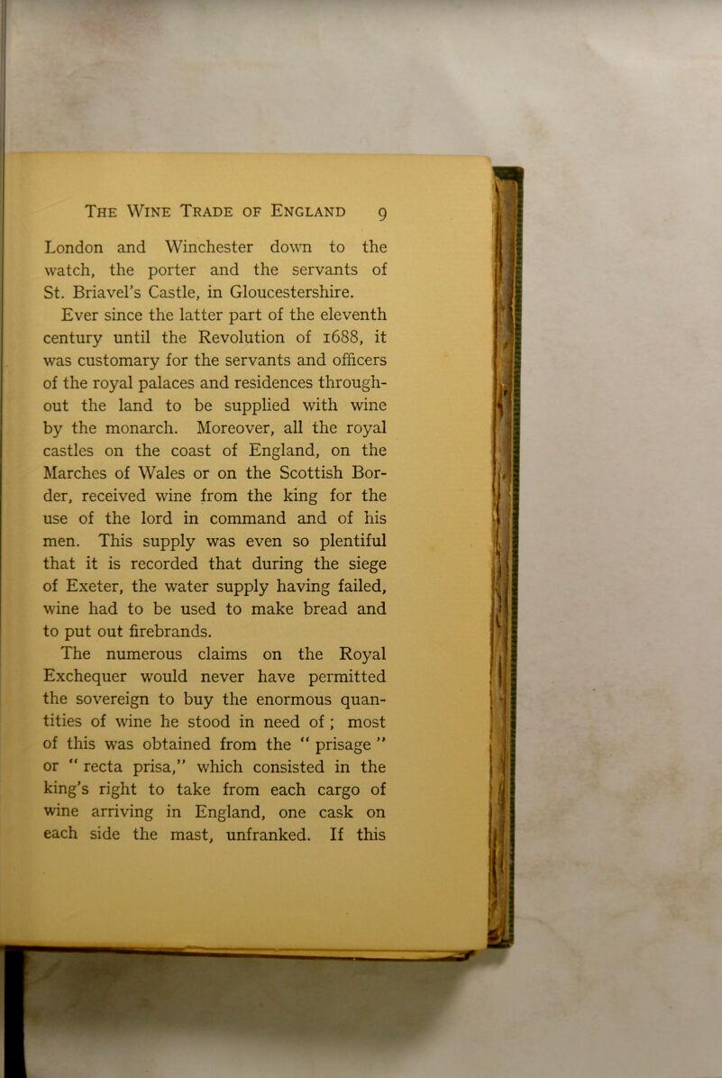 London and Winchester down to the watch, the porter and the servants of St. Briavel’s Castle, in Gloucestershire. Ever since the latter part of the eleventh century until the Revolution of 1688, it was customary for the servants and officers of the royal palaces and residences through- out the land to be supplied with wine by the monarch. Moreover, all the royal castles on the coast of England, on the Marches of Wales or on the Scottish Bor- der, received wine from the king for the use of the lord in command and of his men. This supply was even so plentiful that it is recorded that during the siege of Exeter, the water supply having failed, wine had to be used to make bread and to put out firebrands. The numerous claims on the Royal Exchequer would never have permitted the sovereign to buy the enormous quan- tities of wine he stood in need of ; most of this was obtained from the “ prisage ” or “ recta prisa,” which consisted in the king’s right to take from each cargo of wine arriving in England, one cask on each side the mast, unfranked. If this