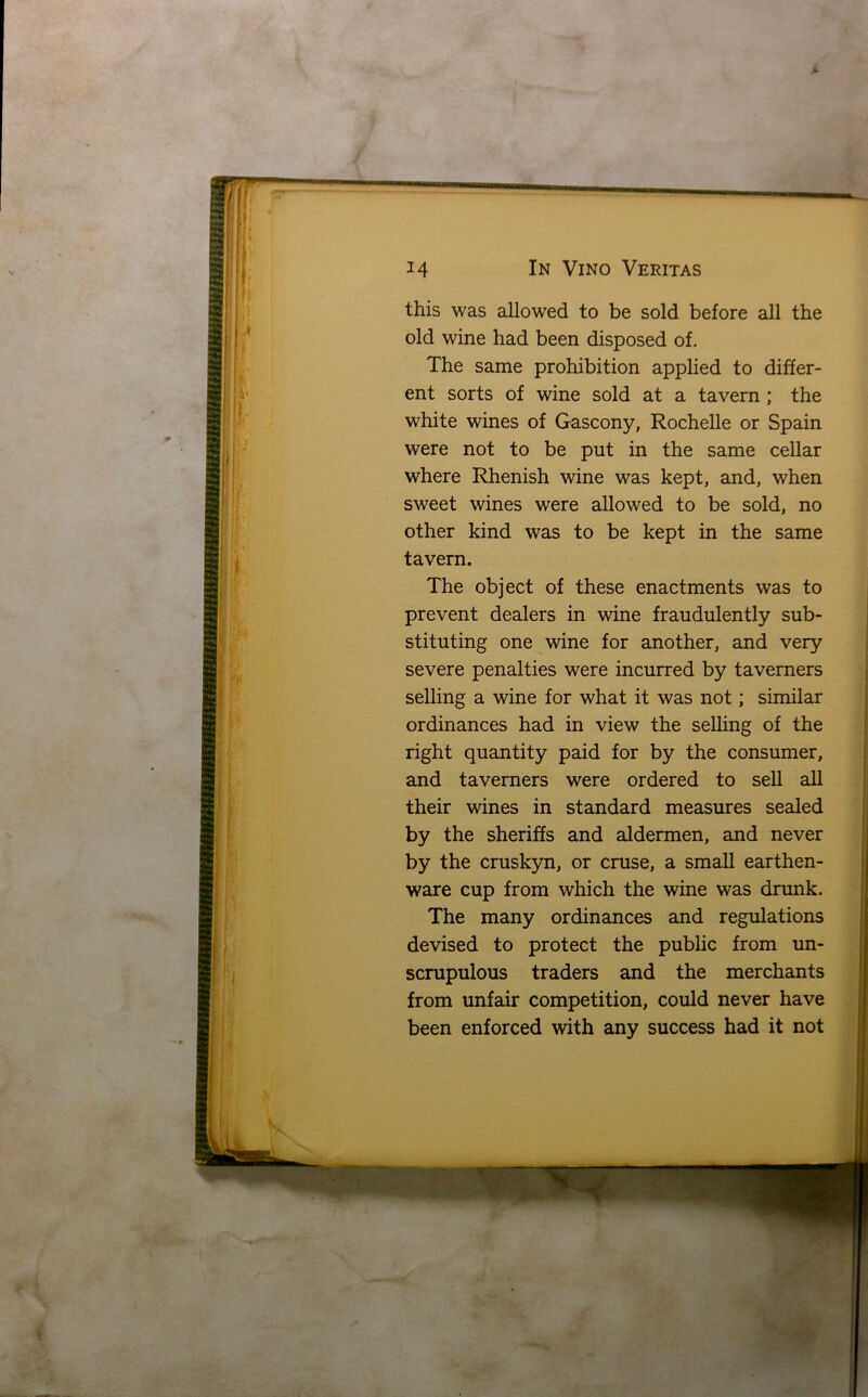 * In Vino Veritas this was allowed to be sold before all the old wine had been disposed of. The same prohibition applied to differ- ent sorts of wine sold at a tavern ; the white wines of Gascony, Rochelle or Spain were not to be put in the same cellar where Rhenish wine was kept, and, when sweet wines were allowed to be sold, no other kind was to be kept in the same tavern. The object of these enactments was to prevent dealers in wine fraudulently sub- stituting one wine for another, and very severe penalties were incurred by taverners selling a wine for what it was not; similar ordinances had in view the selling of the right quantity paid for by the consumer, and taverners were ordered to sell all their wines in standard measures sealed by the sheriffs and aldermen, and never by the cruskyn, or cruse, a small earthen- ware cup from which the wine was drunk. The many ordinances and regulations devised to protect the public from un- scrupulous traders and the merchants from unfair competition, could never have been enforced with any success had it not