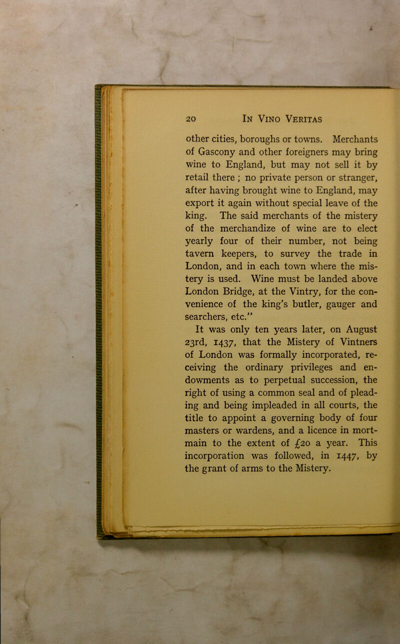 * I r s. 20 In Vino Veritas other cities, boroughs or towns. Merchants of Gascony and other foreigners may bring wine to England, but may not sell it by retail there ; no private person or stranger, after having brought wine to England, may export it again without special leave of the king. The said merchants of the mistery of the merchandize of wine are to elect yearly four of their number, not being tavern keepers, to survey the trade in London, and in each town where the mis- tery is used. Wine must be landed above London Bridge, at the Vintry, for the con- venience of the king’s butler, gauger and searchers, etc.” It was only ten years later, on August 23rd, 1437, that the Mistery of Vintners of London was formally incorporated, re- ceiving the ordinary privileges and en- dowments as to perpetual succession, the right of using a common seal and of plead- ing and being impleaded in all courts, the title to appoint a governing body of four masters or wardens, and a licence in mort- main to the extent of £20 a year. This incorporation was followed, in 1447, by the grant of arms to the Mistery.