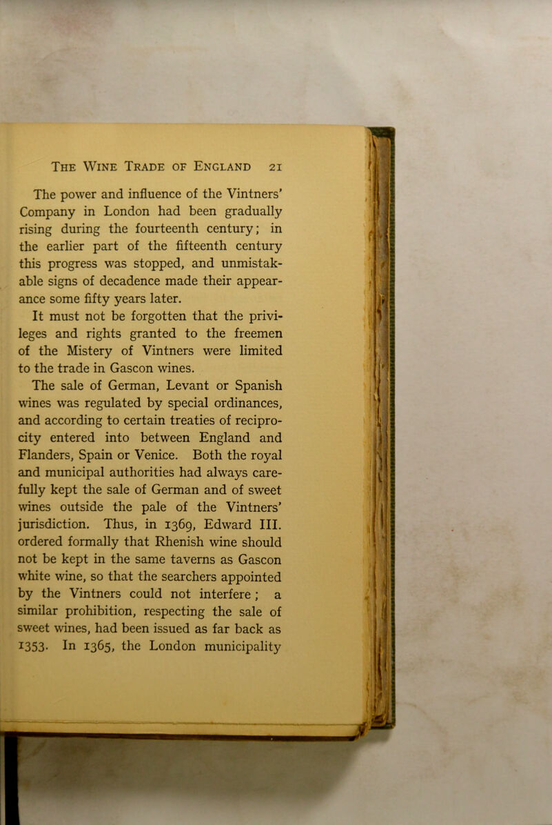 The power and influence of the Vintners’ Company in London had been gradually rising during the fourteenth century; in the earlier part of the fifteenth century this progress was stopped, and unmistak- able signs of decadence made their appear- ance some fifty years later. It must not be forgotten that the privi- leges and rights granted to the freemen of the Mistery of Vintners were limited to the trade in Gascon wines. The sale of German, Levant or Spanish wines was regulated by special ordinances, and according to certain treaties of recipro- city entered into between England and Flanders, Spain or Venice. Both the royal and municipal authorities had always care- fully kept the sale of German and of sweet wines outside the pale of the Vintners’ jurisdiction. Thus, in 1369, Edward III. ordered formally that Rhenish wine should not be kept in the same taverns as Gascon white wine, so that the searchers appointed by the Vintners could not interfere ; a similar prohibition, respecting the sale of sweet wines, had been issued as far back as 1353. In 1365, the London municipality