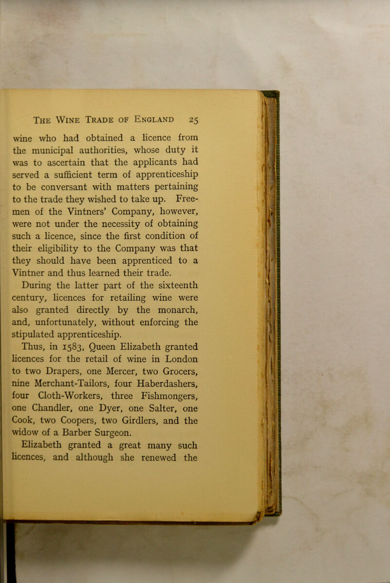 wine who had obtained a licence from the municipal authorities, whose duty it was to ascertain that the applicants had served a sufficient term of apprenticeship to be conversant with matters pertaining to the trade they wished to take up. Free- men of the Vintners’ Company, however, were not under the necessity of obtaining such a licence, since the first condition of their eligibility to the Company was that they should have been apprenticed to a Vintner and thus learned their trade. During the latter part of the sixteenth century, licences for retailing wine were also granted directly by the monarch, and, unfortunately, without enforcing the stipulated apprenticeship. Thus, in 1583, Queen Elizabeth granted licences for the retail of wine in London to two Drapers, one Mercer, two Grocers, nine Merchant-Tailors, four Haberdashers, four Cloth-Workers, three Fishmongers, one Chandler, one Dyer, one Salter, one Cook, two Coopers, two Girdlers, and the widow of a Barber Surgeon. Elizabeth granted a great many such licences, and although she renewed the