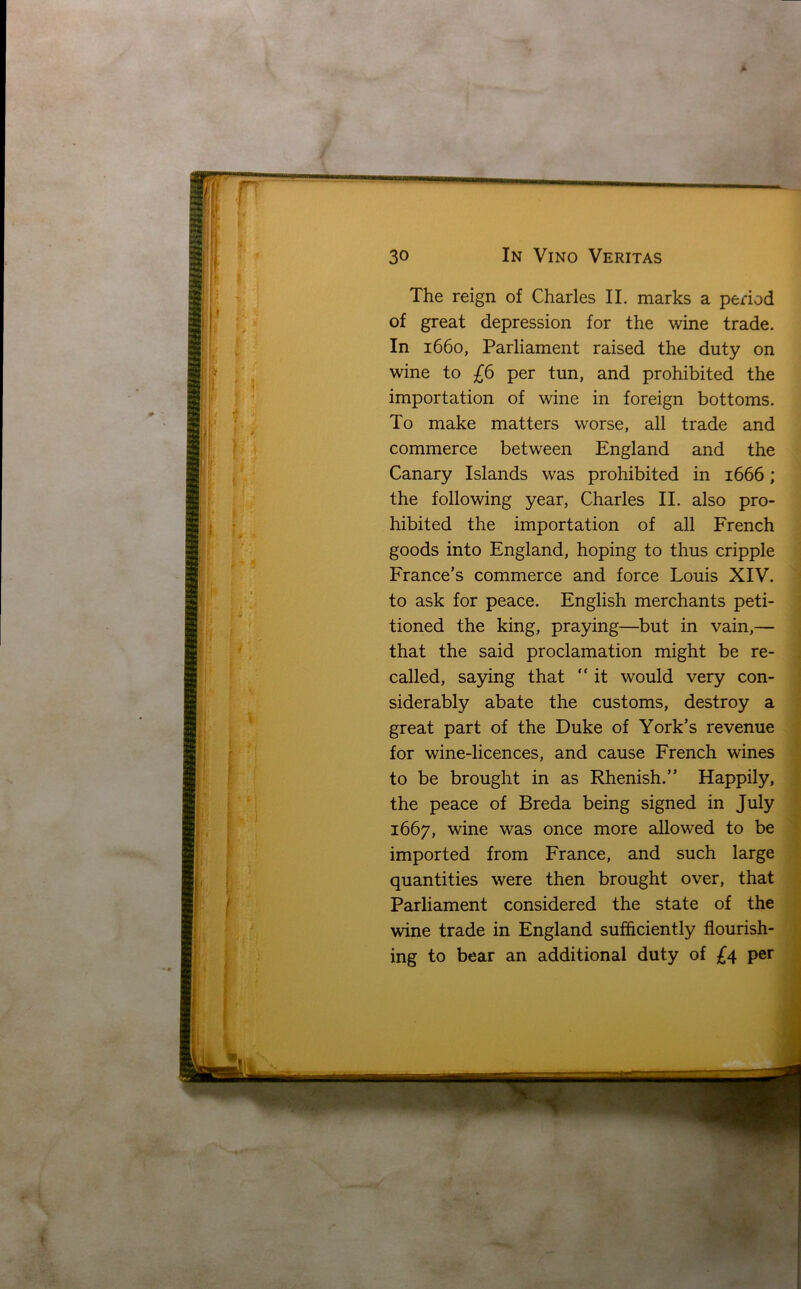 msamwmm 3° In Vino Veritas The reign of Charles II. marks a period of great depression for the wine trade. In 1660, Parliament raised the duty on wine to £6 per tun, and prohibited the importation of wine in foreign bottoms. To make matters worse, all trade and commerce between England and the Canary Islands was prohibited in 1666; the following year, Charles II. also pro- hibited the importation of all French goods into England, hoping to thus cripple France’s commerce and force Louis XIV. to ask for peace. English merchants peti- tioned the king, praying—but in vain,— that the said proclamation might be re- called, saying that “ it would very con- siderably abate the customs, destroy a great part of the Duke of York’s revenue for wine-licences, and cause French wines to be brought in as Rhenish.” Happily, the peace of Breda being signed in July 1667, wine was once more allowed to be imported from France, and such large quantities were then brought over, that Parliament considered the state of the wine trade in England sufficiently flourish- ing to bear an additional duty of £4 per