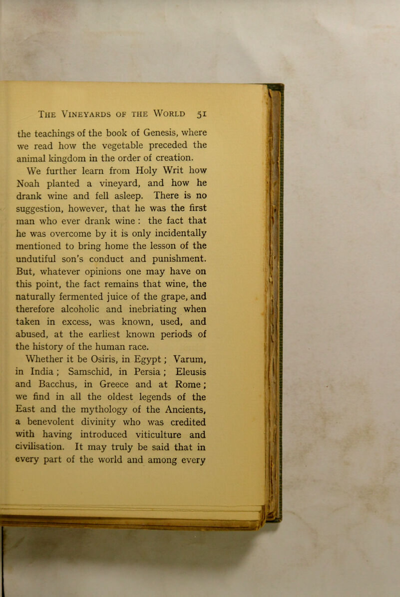 the teachings of the book of Genesis, where we read how the vegetable preceded the animal kingdom in the order of creation. We further learn from Holy Writ how Noah planted a vineyard, and how he drank wine and fell asleep. There is no suggestion, however, that he was the first man who ever drank wine : the fact that he was overcome by it is only incidentally mentioned to bring home the lesson of the undutiful son’s conduct and punishment. But, whatever opinions one may have on this point, the fact remains that wine, the naturally fermented juice of the grape, and therefore alcoholic and inebriating when taken in excess, was known, used, and abused, at the earliest known periods of the history of the human race. Whether it be Osiris, in Egypt; Varum, in India; Samschid, in Persia; Eleusis and Bacchus, in Greece and at Rome; we find in all the oldest legends of the East and the mythology of the Ancients, a benevolent divinity who was credited with having introduced viticulture and civilisation. It may truly be said that in every part of the world and among every