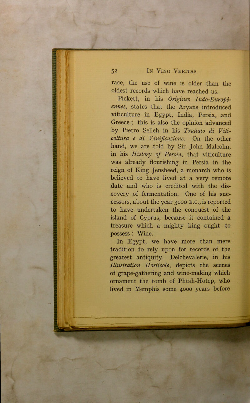 race, the use of wine is older than the oldest records which have reached us. Pickett, in his Origines Indo-Europe- ennes, states that the Aryans introduced viticulture in Egypt, India, Persia, and Greece ; this is also the opinion advanced by Pietro Selleh in his Trattato di Viti- coltura e di Vinificazione. On the other hand, we are told by Sir John Malcolm, in his History of Persia, that viticulture was already flourishing in Persia in the reign of King Jensheed, a monarch who is believed to have lived at a very remote date and who is credited with the dis- covery of fermentation. One of his suc- cessors, about the year 3000 B.c., is reported to have undertaken the conquest of the island of Cyprus, because it contained a treasure which a mighty king ought to possess : Wine. In Egypt, we have more than mere tradition to rely upon for records of the greatest antiquity. Delchevalerie, in his Illustration Horticole, depicts the scenes of grape-gathering and wine-making which ornament the tomb of Phtah-Hotep, who lived in Memphis some 4000 years before