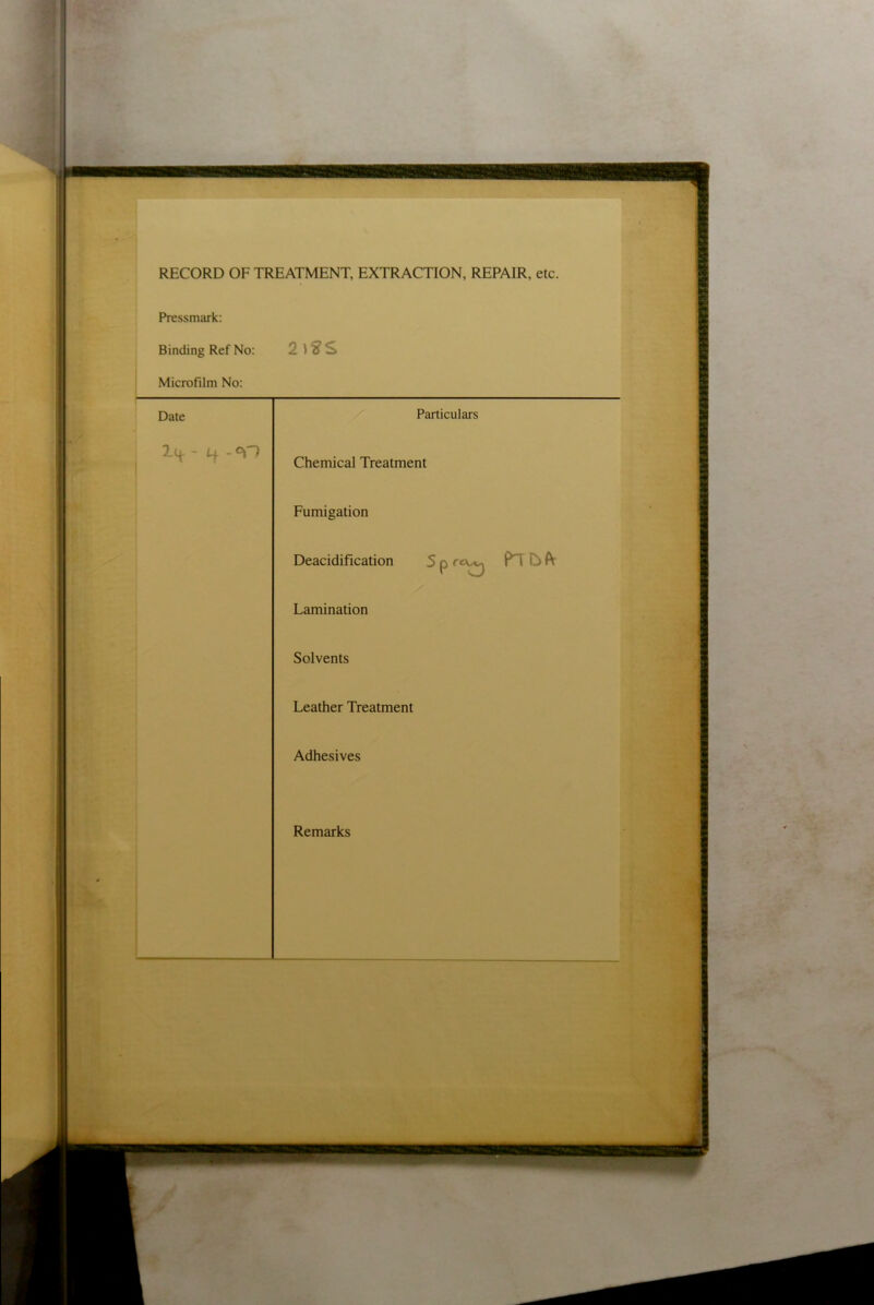 RECORD OF TREATMENT, EXTRACTION, REPAIR, etc. Pressmark: Binding Ref No: Microfilm No: Date Particulars - Lf. - °\~1 Chemical Treatment Fumigation Deacidification 5 p r<\ s.-, P'l O ft Lamination Solvents Leather Treatment Adhesives Remarks
