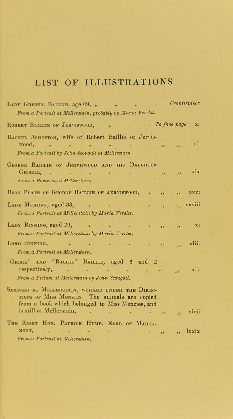 LIST OF ILLUSTRATIONS Lady Grisell Baillie, age 69, .... Frontispiece From, a Portrait at Mellerstain, probably by Maria Verelst. Robert Baillie of Jerviswood, , . . To face page xi Rachel Johnston, wife of Robert Baillie of Jervis- wood, ...... From, a Portrait by John Scougall at Mellerstain. George Baillie of Jerviswood and his Daughter Grisell, . . . . . ,, ,, xix From a Portrait at Mellerstain. Book Plate of George Baillie of Jerviswood, >) >} xxvi Lady Murray, aged 33, . . . . „ xxviii From a Portrait at Mellerstain by Maria Verelst. Lady Binning, aged 29, . . . ,, ,, xl From a Portrait at Mellerstain by Maria Verelst. Lord Binning, . . . . ,, ,, xliii From a Portrait at Mellerstain. ‘ Grisie ’ and ‘Rachie’ Baillie, aged 6 and 2 respectively, . . . . ,, ,, xlv From a Picture at Mellerstain by J ohn Scougall. Sampler at Mellerstain, worked under the Direc- tions of Miss Menzies. The animals are copied from a book which belonged to Miss Menzies, and is still at Mellerstain, . . . . xlvii The Right Hon. Patrick Hume, Earl of March- mont, . . . . . „ „ lxxix From a Portrait at Mellerstain.