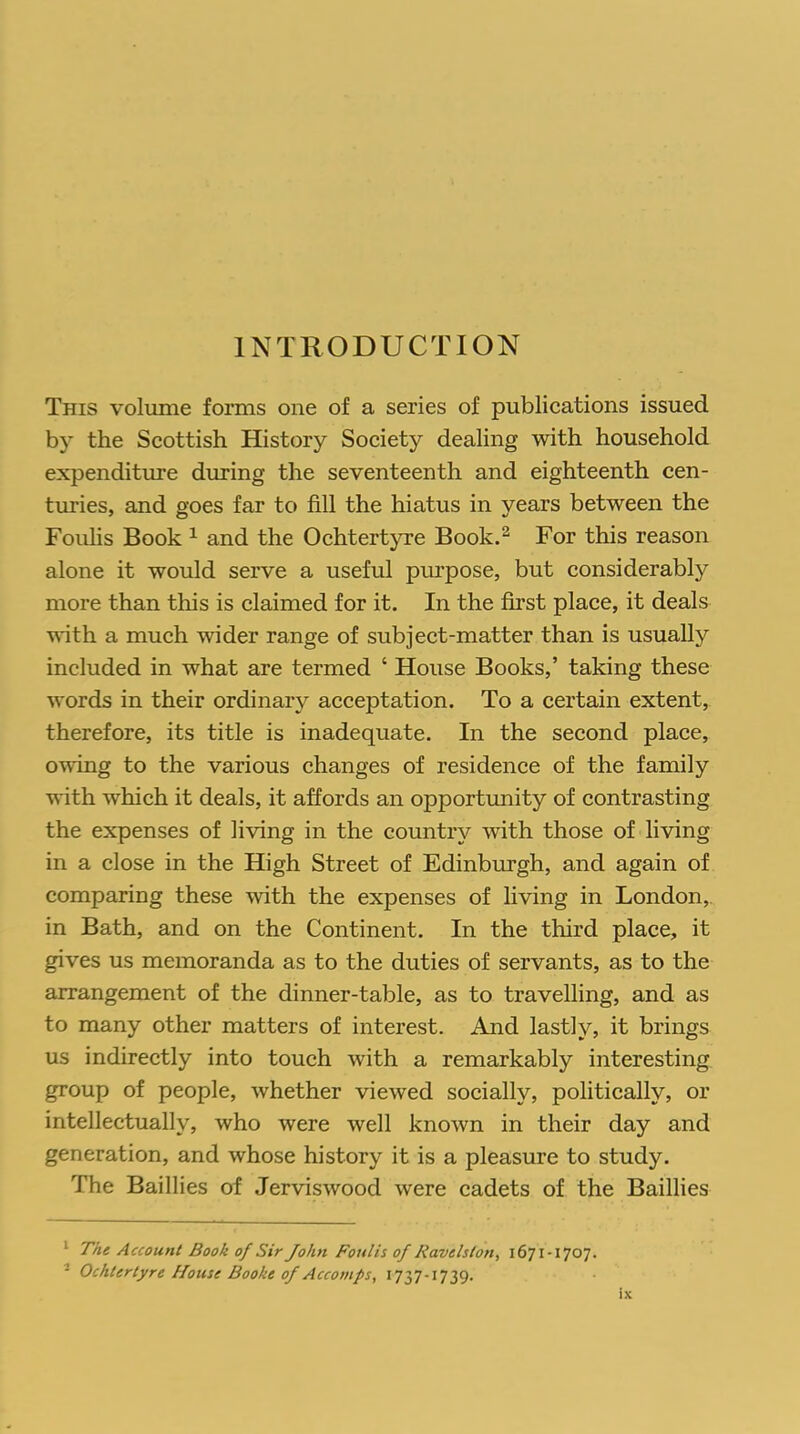 INTRODUCTION This volume forms one of a series of publications issued by the Scottish History Society dealing with household expenditure during the seventeenth and eighteenth cen- turies, and goes far to fill the hiatus in years between the Foulis Book 1 and the Ochtertyre Book.2 For this reason alone it would serve a useful purpose, but considerably more than this is claimed for it. In the first place, it deals with a much wider range of subject-matter than is usually included in what are termed ‘ House Books,’ taking these words in their ordinary acceptation. To a certain extent, therefore, its title is inadequate. In the second place, owing to the various changes of residence of the family with which it deals, it affords an opportunity of contrasting the expenses of living in the country with those of living in a close in the High Street of Edinburgh, and again of comparing these with the expenses of living in London, in Bath, and on the Continent. In the third place, it gives us memoranda as to the duties of servants, as to the arrangement of the dinner-table, as to travelling, and as to many other matters of interest. And lastly, it brings us indirectly into touch with a remarkably interesting group of people, whether viewed socially, politically, or intellectually, who were well known in their day and generation, and whose history it is a pleasure to study. The Baillies of Jerviswood were cadets of the Baillies 1 The Account Book of Sir John Foulis of Ravelston, 1671-1707. - Ochtertyre House Booke of Accomps, 1737-1739.