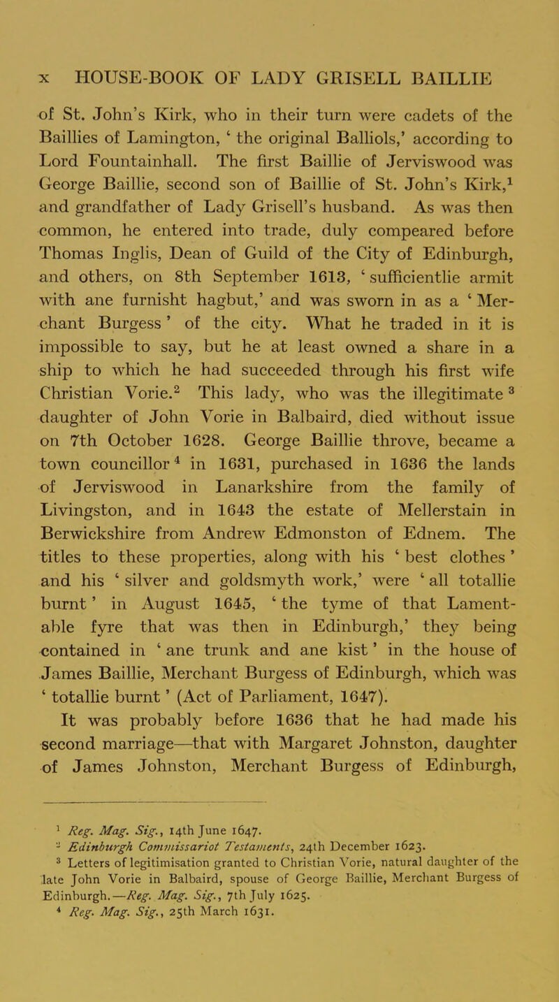 of St. John’s Kirk, who in their turn were cadets of the Baillies of Lamington, ‘ the original Balliols,’ according to Lord Fountainhall. The first Baillie of Jerviswood was George Baillie, second son of Baillie of St. John’s Kirk,1 and grandfather of Lady Grisell’s husband. As was then common, he entered into trade, duly compeared before Thomas Inglis, Dean of Guild of the City of Edinburgh, and others, on 8th September 1613, ‘ sufficientlie armit with ane furnisht hagbut,’ and was sworn in as a ‘ Mer- chant Burgess ’ of the city. What he traded in it is impossible to say, but he at least owned a share in a ship to which he had succeeded through his first wife Christian Vorie.2 This lady, who was the illegitimate 3 daughter of John Vorie in Balbaird, died without issue on 7th October 1628. George Baillie throve, became a town councillor4 in 1631, purchased in 1636 the lands of Jerviswood in Lanarkshire from the family of Livingston, and in 1643 the estate of Mellerstain in Berwickshire from Andrew Edmonston of Ednem. The titles to these properties, along with his ‘ best clothes ’ and his ‘ silver and goldsmyth work,’ were ‘ all totallie burnt ’ in August 1645, ‘ the tyme of that Lament- able fyre that was then in Edinburgh,’ they being contained in ‘ ane trunk and ane kist ’ in the house of James Baillie, Merchant Burgess of Edinburgh, which was ‘ totallie burnt ’ (Act of Parliament, 1647). It was probably before 1636 that he had made his second marriage—that with Margaret Johnston, daughter of James Johnston, Merchant Burgess of Edinburgh, 1 Reg. Mag. Sig., 14th June 1647. - Edinburgh Commissariot Testaments, 24th December 1623. 3 Letters of legitimisation granted to Christian Vorie, natural daughter of the late John Vorie in Balbaird, spouse of George Baillie, Merchant Burgess of Edinburgh.—Reg. Mag. Sig., 7th July 1625. 4 Reg. Mag. Sig., 25th March 1631.