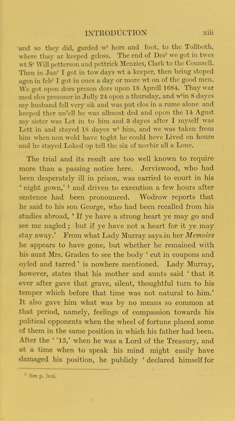 and so they did, garded w* hors and foot, to the Tollboth, where thay ar keepcd gcloss. The end of Desr we got in twes wt Sr Will petterson and pcttrick Menzies, Clark to the Counsell. Then in Jan1' I got in tow days wt a keeper, then being stoped agen in febr I got in ones a day or more wt on of the good men. We got opon dors preson dors upon 18 Aprell 1684. Thay war med clos presoner in Jully 24 opon a thursday, and win 8 dayes my husband fell very sik and was put clos in a rume alone and keeped ther un’cll he Avas allmost ded and opon the 14 Agust my sister Avas Let in to him and 3 dayes after I myself aatrs Lett in and stayed 18 dayes av1 him, and Ave Avas taken from him Avhen non wold have toght he could heve Lived en houre and he stayed Loked op tell the six of noA^bir all a Lone. The trial and its result are too well known to require more than a passing notice here. Jerviswood, who had been desperately ill in prison, Avas carried to court in his ‘ night goAATn/ 1 and driven to execution a feAv hours after sentence had been pronounced. Wodrow reports that he said to his son George, Avho had been recalled from his studies abroad, ‘ If ye have a strong heart ye may go and see me nagled ; but if ye have not a heart for it ye may stay away.’ From Avhat Lady Murray says in her Memoirs he appears to have gone, but whether he remained Avith his aunt Mrs. Graden to see the body ‘ cut in coupons and ovled and tarred ’ is nowhere mentioned. Lady Murray, hoA\Tever, states that his mother and aunts said ‘ that it ever after gave that grave, silent, thoughtful turn to his temper which before that time was not natural to him.’ It also gave him Avhat Avas by no means so common at that period, namely, feelings of compassion towards his political opponents Avhen the Avheel of fortune placed some of them in the same position in which his father had been. After the ‘ ’15,’ when he was a Lord of the Treasury, and at a time when to speak his mind might easily have damaged his position, he publicly ‘ declared himself for 1 See p. lxxi.