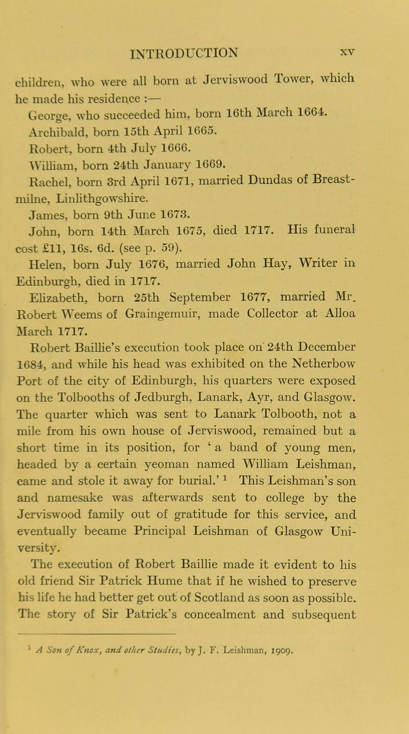 children, who were all born at Jerviswood Tower, which he made his residence :— George, who succeeded him, born 16th March 1664. Archibald, born 15th April 1665. Robert, born 4th July 1666. William, born 24th January 1669. Rachel, born 3rd April 1671, married Dundas of Breast- mi lne, Linlithgowshire. James, born 9th June 1673. John, born 14th March 1675, died 1717. His funeral cost £11, 16s. 6d. (see p. 59). Helen, born July 1676, married John Hay, Writer in Edinburgh, died in 1717. Elizabeth, born 25th September 1677, married Mr. Robert Weems of Graingemuir, made Collector at Alloa March 1717. Robert Baillie’s execution took place on 24th December 1684, and while his head was exhibited on the Netherbow Port of the city of Edinburgh, his quarters were exposed on the Tolbooths of Jedburgh, Lanark, Ayr, and Glasgow. The quarter which was sent to Lanark Tolbooth, not a mile from his own house of Jerviswood, remained but a short time in its position, for 4 a band of young men, headed by a certain yeoman named William Leishman, came and stole it away for burial.’ 1 This Leishman’s son and namesake was afterwards sent to college by the Jerviswood family out of gratitude for this service, and eventually became Principal Leishman of Glasgow Uni- versity. The execution of Robert Baillie made it evident to his old friend Sir Patrick Hume that if he wished to preserve his life he had better get out of Scotland as soon as possible. The story of Sir Patrick’s concealment and subsequent 1 A Son of Knox, and other Studies, by J. F. Leishman, 1909.