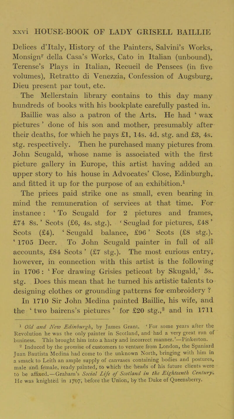 Delices d’Italy, History of the Painters, Salvini’s Works,. Monsignr della Casa’s Works, Cato in Italian (unbound), Terense’s Plays in Italian, Recueil de Pensees (in five volumes), Retratto di Venezzia, Confession of Augsburg, Dieu present par tout, etc. The Mellerstain library contains to this day many hundreds of books with his bookplate carefully pasted in. Baillie was also a patron of the Arts. He had ‘ wax pictures ’ done of his son and mother, presumably after their deaths, for which he pays £l, 14s. 4d. stg. and £3, 4s. stg. respectively. Then he purchased many pictures from John Scugald, whose name is associated with the first picture gallery in Europe, this artist having added an upper story to his house in Advocates’ Close, Edinburgh, and fitted it up for the purpose of an exhibition.1 The prices paid strike one as small, even bearing in mind the remuneration of services at that time. For instance : ‘ To Scugald for 2 pictures and frames, £74 8s. ’ Scots (£6, 4s. stg.). ‘ Scuglad for pictures, £48 ’ Scots (£4). ‘ Scugald balance, £96 ’ Scots (£8 stg.). ‘ 1705 Deer. To John Scugald painter in full of alt accounts, £84 Scots ’ (£7 stg.). The most curious entry, however, in connection with this artist is the following in 1706: ‘For drawing Grisies peticoat by Skugald,’ 5s. stg. Does this mean that he turned his artistic talents to designing clothes or grounding patterns for embroidery ? In 1710 Sir John Medina painted Baillie, his wife, and the ‘ two bairens’s pictures ’ for £20 stg.,2 and in 1711 1 Old and New Edinburgh, by James Grant. ‘ For some years after the Revolution he was the only painter in Scotland, and had a very great run of business. This brought him into a hasty and incorrect manner.’—Pinkerton. 2 Induced by the promise of customers to venture from London, the Spaniard Juan Bautista Medina had come to the unknown North, bringing with him in a smack to Leith an ample supply of canvases containing bodies and postures, male and female, ready painted, to which the heads of his future clients were to be affixed. — Graham’s Social Life of Scotland in the Eighteenth Century. He was knighted in 1707, before the Union, by the Duke of Queensberry.