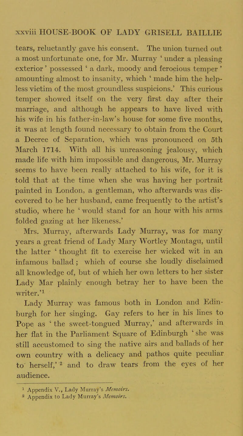 tears, reluctantly gave his consent. The union turned out a most unfortunate one, for Mr. Murray ‘ under a pleasing exterior ’ possessed ‘ a dark, moody and ferocious temper ’ amounting almost to insanity, which ‘ made him the help- less victim of the most groundless suspicions.’ This curious temper showed itself on the very first day after their marriage, and although he appears to have lived with his wife in his father-in-law’s house for some five months, it was at length found necessary to obtain from the Court a Decree of Separation, which was pronounced on 5th March 1714. With all his unreasoning jealousy, which made life with him impossible and dangerous, Mr. Murray seems to have been reallv attached to his wife, for it is told that at the time when she was having her portrait painted in London, a gentleman, who afterwards was dis- covered to be her husband, came frequently to the artist’s studio, where he ‘ would stand for an hour with his arms folded gazing at her likeness.’ Mrs. Murray, afterwards Lady Murray, was for many years a great friend of Lady Mary Wortley Montagu, until the latter ‘ thought fit to exercise her wicked wit in an infamous ballad ; which of course she loudly disclaimed all knowledge of, but of which her own letters to her sister Lady Mar plainly enough betray her to have been the writer.’1 Lady Murray was famous both in London and Edin- burgh for her singing. Gay refers to her in his lines to Pope as ‘ the sweet-tongued Murray,’ and afterwards in her flat in the Parliament Square of Edinburgh ‘ she was still accustomed to sing the native airs and ballads of her own country with a delicacy and pathos quite peculiar to herself,’ 2 and to draw tears from the eyes of her audience. 1 Appendix V., Lady Murray’s Memoirs. 2 Appendix to Lady Murray’s Memoirs.