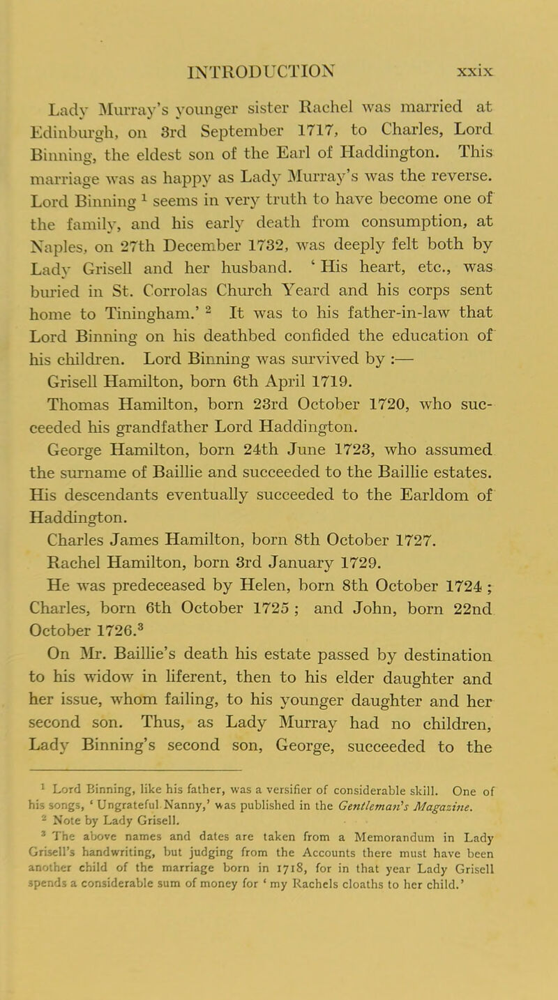 Lady Murray’s younger sister Rachel was married at Edinburgh, on 3rd September 1717, to Charles, Lord Binning, the eldest son of the Earl of Haddington. This marriage was as happy as Lady Murray’s was the reverse. Lord Binning 1 seems in very truth to have become one of the family, and his early death from consumption, at Naples, on 27th December 1732, was deeply felt both by Lady Grisell and her husband. ‘ His heart, etc., was buried in St. Corrolas Church Yeard and his corps sent home to Tiningham.’ 2 It was to his father-in-law that Lord Binning on his deathbed confided the education of his children. Lord Binning was survived by :— Grisell Hamilton, born 6th April 1719. Thomas Hamilton, born 23rd October 1720, who suc- ceeded his grandfather Lord Haddington. George Hamilton, born 24th June 1723, who assumed the surname of Baillie and succeeded to the Baillie estates. His descendants eventually succeeded to the Earldom of Haddington. Charles James Hamilton, born 8th October 1727. Rachel Hamilton, born 3rd January 1729. He was predeceased by Helen, born 8th October 1724 ; Charles, born 6th October 1725 ; and John, born 22nd October 1726.3 On Mr. Baillie’s death his estate passed by destination to his widow in liferent, then to his elder daughter and her issue, whom failing, to his younger daughter and her second son. Thus, as Lady Murray had no children, Lady Binning’s second son, George, succeeded to the 1 Lord Binning, like his father, was a versifier of considerable skill. One of his songs, ‘ Ungrateful Nanny,’ was published in the Gentleman's Magazine. 2 Note by Lady Grisell. 3 The above names and dates are taken from a Memorandum in Lady Grisell’s handwriting, but judging from the Accounts there must have been another child of the marriage born in 1718, for in that year Lady Grisell spends a considerable sum of money for ‘ my Rachels cloaths to her child.’