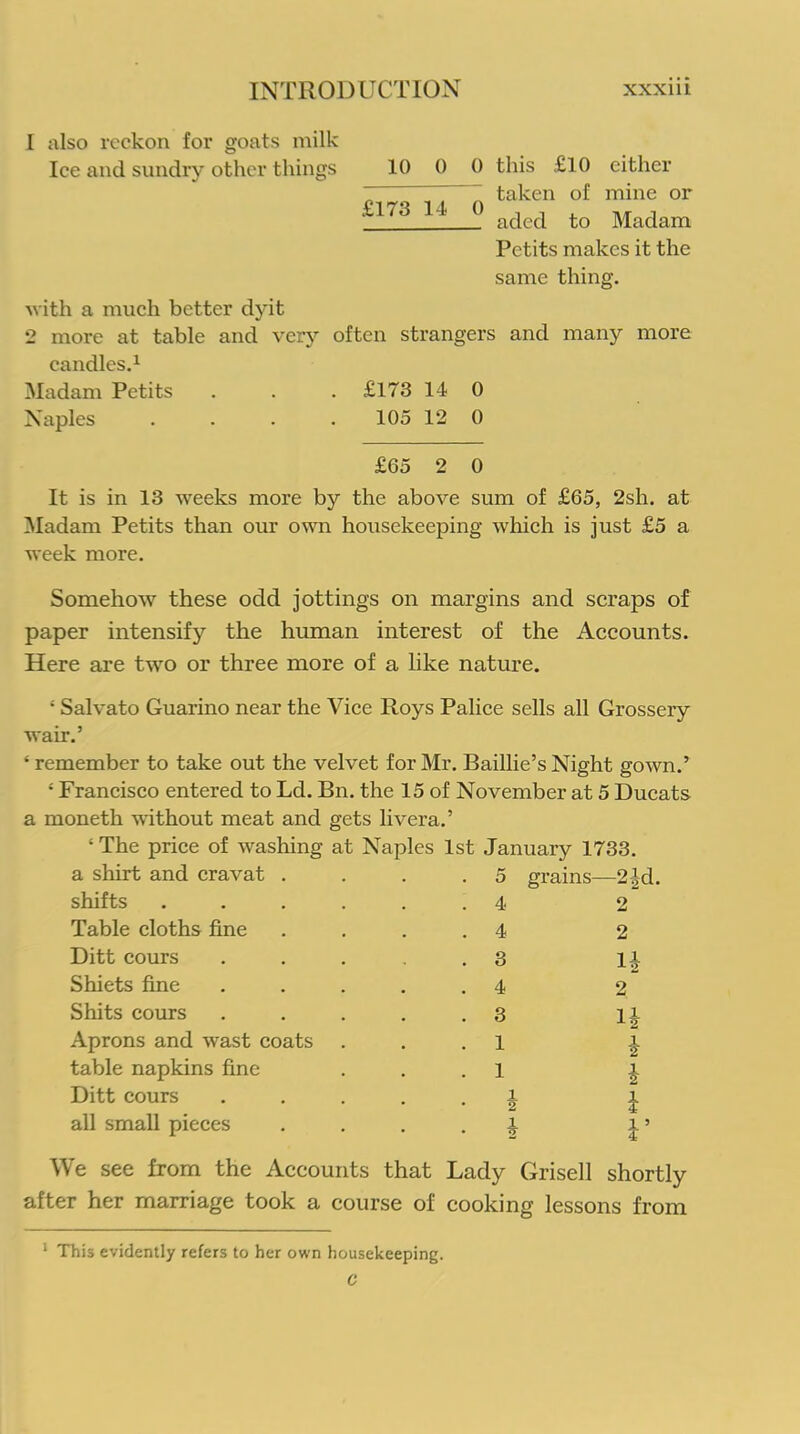 1 also reckon for goats milk Ice and sundry other things 10 0 0 this £10 either „ ~ ~ taken of mine or n7S 14 ° aded to Madam Petits makes it the same thing. with a much better dyit 2 more at table and very often strangers and many more candles.1 Madam Petits . . . £173 14 0 Naples . . . 105 12 0 £65 2 0 It is in 13 weeks more by the above sum of £65, 2sh. at Madam Petits than our own housekeeping which is just £5 a week more. Somehow these odd jottings on margins and scraps of paper intensify the human interest of the Accounts. Here are two or three more of a like nature. ; Salvato Guarino near the Vice Roys Palice sells all Grossery wair.’ * remember to take out the velvet for Mr. Baillie’s Night gown.’ ‘ Francisco entered to Ld. Bn. the 15 of November at 5 Ducats a moneth without meat and gets livera.’ ‘ The price of washing at Naples 1st January 1733. a shirt and cravat . 5 grains- -2|d. shifts .... . 4 2 Table cloths fine . 4 2 Ditt cours . 3 H Shiets fine . 4 2 Shits cours . 3 l£ Aprons and wast coats . 1 i table napkins fine . 1 i Ditt cours i • 2 i all small pieces • h V We see from the Accounts that Lady Grisell shortly after her marriage took a course of cooking lessons from 1 This evidently refers to her own housekeeping.