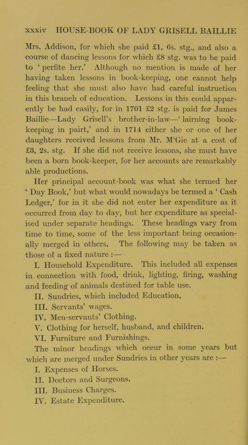 Mrs. Addison, for which she paid £l, 6s. stg., and also a course of dancing lessons for which £8 stg. was to be paid to ‘ perlite her.’ Although no mention is made of her having taken lessons in book-keeping, one cannot help feeling that she must also have had careful instruction in this branch of education. Lessons in this could appar- ently be had easily, for in 1701 £2 stg. is paid for James Baillie—Lady Grisell’s brother-in-law—‘ lairning book- keeping in pairt,’ and in 1714 either she or one of her daughters received lessons from Mr. M‘Gie at a cost of £3, 2s. stg. If she did not receive lessons, she must have been a born book-keeper, for her accounts are remarkably able productions. Her principal account-book was what she termed her 4 Day Book,’ but what would nowadays be termed a ‘ Cash Ledger,’ for in it she did not enter her expenditure as it occurred from day to day, but her expenditure as special- ised under separate headings. These headings vary from time to time, some of the less important being occasion- ally merged in others. The following may be taken as those of a fixed nature :— I. Household Expenditure. This included all expenses in connection with food, drink, lighting, firing, washing and feeding of animals destined for table use. II. Sundries, which included Education. III. Servants’ wages. IV. Men-servants’ Clothing. V. Clothing for herself, husband, and children. VI. Furniture and Furnishings. The minor headings which occur in some years but which are merged under Sundries in other years are :— I. Expenses of Horses. II. Doctors and Surgeons. III. Business Charges. IV. Estate Expenditure.