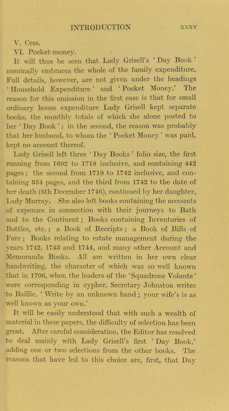 V. Cess. VI. Pocket-money. It will thus be seen that Lady Grisell’s ‘ Day Book nominally embraces the whole of the family expenditure. Full details, however, are not given under the headings ‘ Household Expenditure ’ and ‘ Pocket Money.’ The reason for this omission in the first case is that for small ordinary house expenditure Lady Grisell kejDt separate books, the monthly totals of which she alone posted to her ‘ Day Book ’ ; in the second, the reason was probably that her husband, to whom the ‘ Pocket Money ’ was paid, kept no account thereof. Lady Grisell left three ‘ Day Books ’ folio size, the first running from 1692 to 1718 inclusive, and containing 442 pages ; the second from 1719 to 1742 inclusive, and con- taining 354 pages, and the third from 1742 to the date of her death (6th December 1746), continued by her daughter, Lady Murray. She also left books containing the accounts of expenses in connection with their journeys to Bath and to the Continent; Books containing Inventories of Bottles, etc. ; a Book of Receipts ; a Book of Bills of Fare ; Books relating to estate management during the years 1742, 1743 and 1744, and many other Account and Memoranda Books. All are written in her own clear handwriting, the character of which was so well known that in 1706, when the leaders of the ‘Squadrone Volante’ were corresponding in cypher, Secretary Johnston writes to Baillie, ‘ Write by an unknown hand ; your wife’s is as well known as your own.’ It will be easily understood that with such a wealth of material in these papers, the difficulty of selection has been great. After careful consideration, the Editor has resolved to deal mainly with Lady Grisell’s first ‘ Day Book,’ adding one or two selections from the other books. The reasons that have led to this choice are, first, that Day