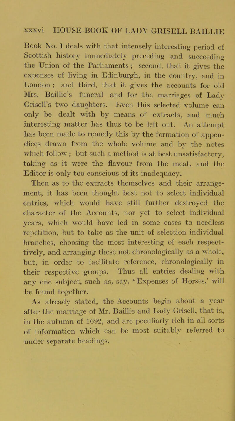 Book No. 1 deals with that intensely interesting period of Scottish history immediately preceding and succeeding the Union of the Parliaments ; second, that it gives the expenses of living in Edinburgh, in the country, and in London ; and third, that it gives the accounts for old Mrs. Baillie’s funeral and for the marriages of Lady Grisell’s two daughters. Even this selected volume can only be dealt with by means of extracts, and much interesting matter has thus to be left out. An attempt has been made to remedy this by the formation of appen- dices drawn from the whole volume and by the notes which follow ; but such a method is at best unsatisfactory, taking as it were the flavour from the meat, and the Editor is only too conscious of its inadequacy. Then as to the extracts themselves and their arrange- ment, it has been thought best not to select individual entries, which would have still further destroyed the character of the Accounts, nor yet to select individual years, which would have led in some cases to needless repetition, but to take as the unit of selection individual branches, choosing the most interesting of each respect- ively, and arranging these not chronologically as a whole, but, in order to facilitate reference, chronologically in their respective groups. Thus all entries dealing with any one subject, such as, say, 4 Expenses of Llorses,’ will be found together. As already stated, the Accounts begin about a year after the marriage of Mr. Baillie and Lady Grisell, that is, in the autumn of 1692, and are peculiarly rich in all sorts of information which can be most suitably referred to under separate headings.