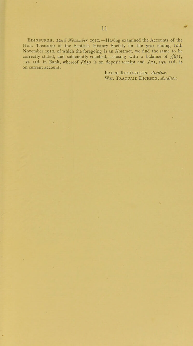 Edinburgh, 22nd ATovember 1910.—Having examined the Accounts of the Hon. Treasurer of the Scottish History Society for the year ending 10th November 1910, of which the foregoing is an Abstract, we find the same to be correctly stated, and sufficiently vouched,—closing with a balance of ^671, 15s. nd. in Bank, whereof ^650 is on deposit receipt and £21, 15s. lid. is on current account. Ralph Richardson, Auditor. Wm. Traquair Dickson, Auditor.