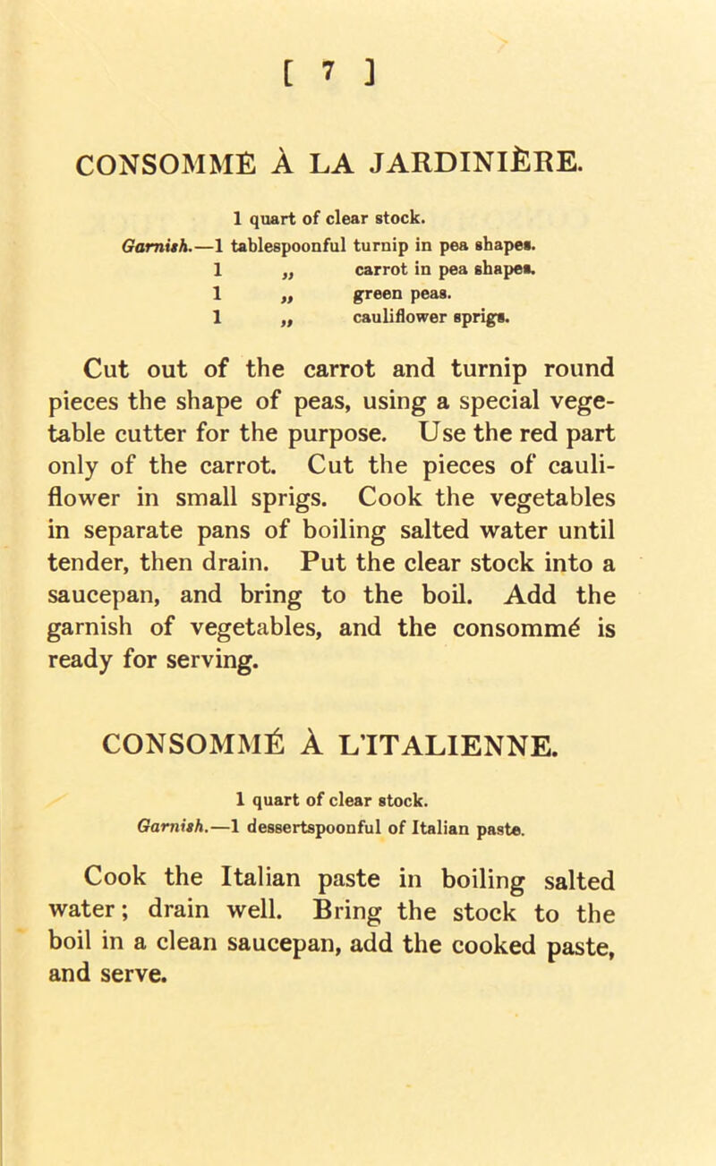 CONSOMME A LA JARDINIERE. 1 quart of clear stock. Gamith.—1 tablespoonful turnip in pea shapes. 1 „ carrot in pea shapes. 1 „ green peas. 1 „ cauliflower sprigs. Cut out of the carrot and turnip round pieces the shape of peas, using a special vege- table cutter for the purpose. Use the red part only of the carrot. Cut the pieces of cauli- flower in small sprigs. Cook the vegetables in separate pans of boiling salted water until tender, then drain. Put the clear stock into a saucepan, and bring to the boil. Add the garnish of vegetables, and the consomm^ is ready for serving. consomme a L’ITALIENNE. 1 quart of clear stock. Gamith.—1 dessertspoonful of Italian paste. Cook the Italian paste in boiling salted water; drain well. Bring the stock to the boil in a clean saucepan, add the cooked paste, and serve.