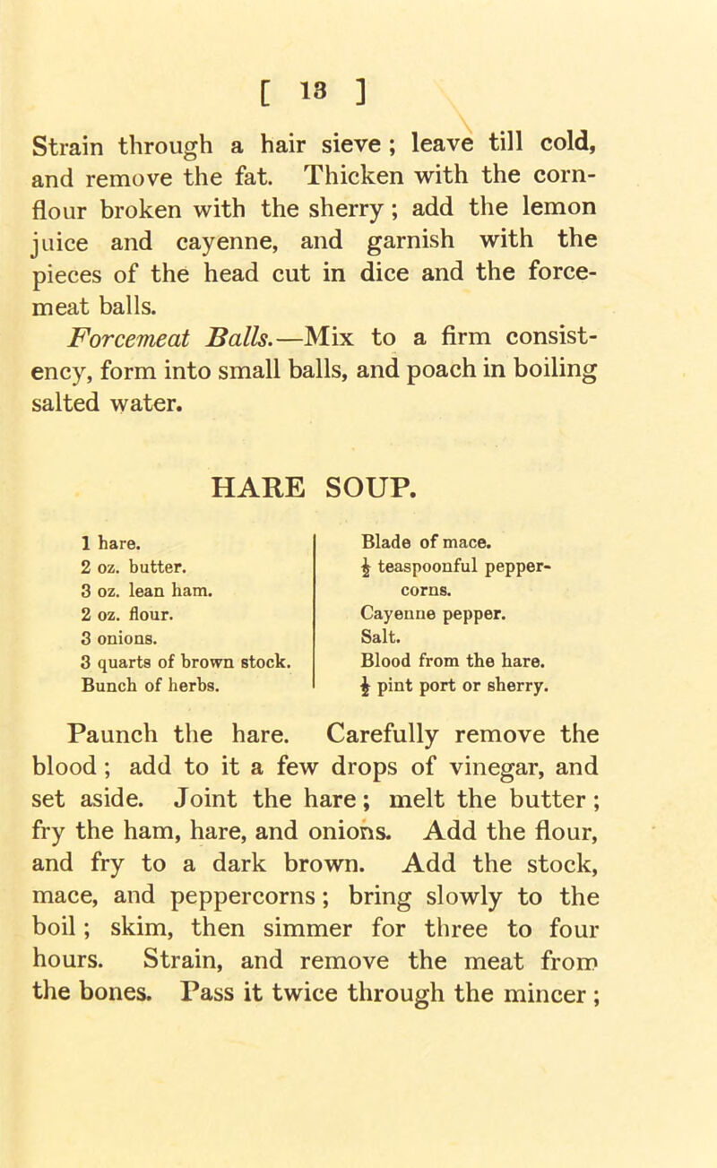 Strain through a hair sieve ; leave till cold, and remove the fat. Thicken with the corn- flour broken with the sherry; add the lemon juice and cayenne, and garnish with the pieces of the head cut in dice and the force- meat balls. Forcemeat Balls.—Mix to a firm consist- ency, form into small balls, and poach in boiling salted water. HARE SOUP. 1 hare. 2 oz. butter. 3 oz. lean ham. 2 oz. flour. 8 onions. 3 quarts of brown stock. Bunch of herbs. Blade of mace. ^ teaspoonful pepper- corns. Cayenne pepper. Salt. Blood from the hare, i pint port or sherry. Paunch the hare. Carefully remove the blood; add to it a few drops of vinegar, and set aside. Joint the hare; melt the butter ; fry the ham, hare, and onions. Add the flour, and fry to a dark brown. Add the stock, mace, and peppercorns; bring slowly to the boil; skim, then simmer for three to four hours. Strain, and remove the meat from the bones. Pass it twice through the mincer ;