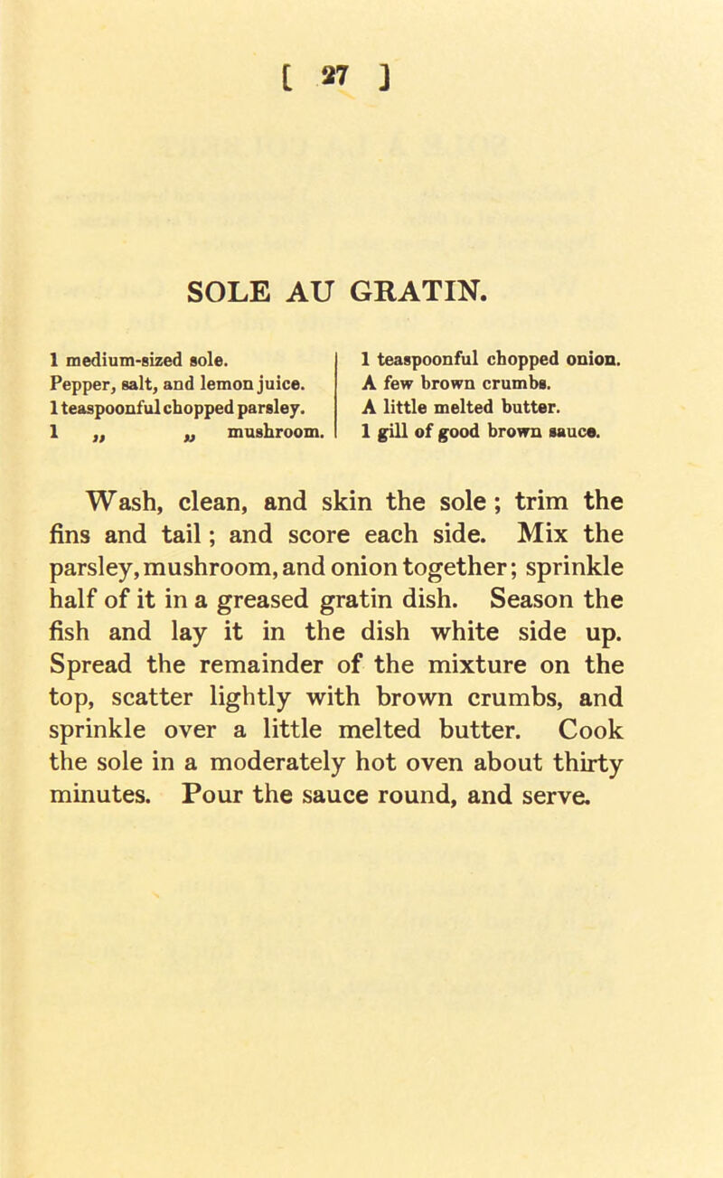 SOLE AU GRATIN. 1 medium-sized sole. Pepper, salt, and lemon juice. 1 teaspoonful chopped parsley. 1 ,, ,, mushroom. 1 teaspoonful chopped onion. A few brown crumbs. A little melted butter. 1 gill of good brown sauce. Wash, clean, and skin the sole; trim the fins and tail; and score each side. Mix the parsley, mushroom, and onion together; sprinkle half of it in a greased gratin dish. Season the fish and lay it in the dish white side up. Spread the remainder of the mixture on the top, scatter lightly with brown crumbs, and sprinkle over a little melted butter. Cook the sole in a moderately hot oven about thirty minutes. Pour the sauce round, and serve.