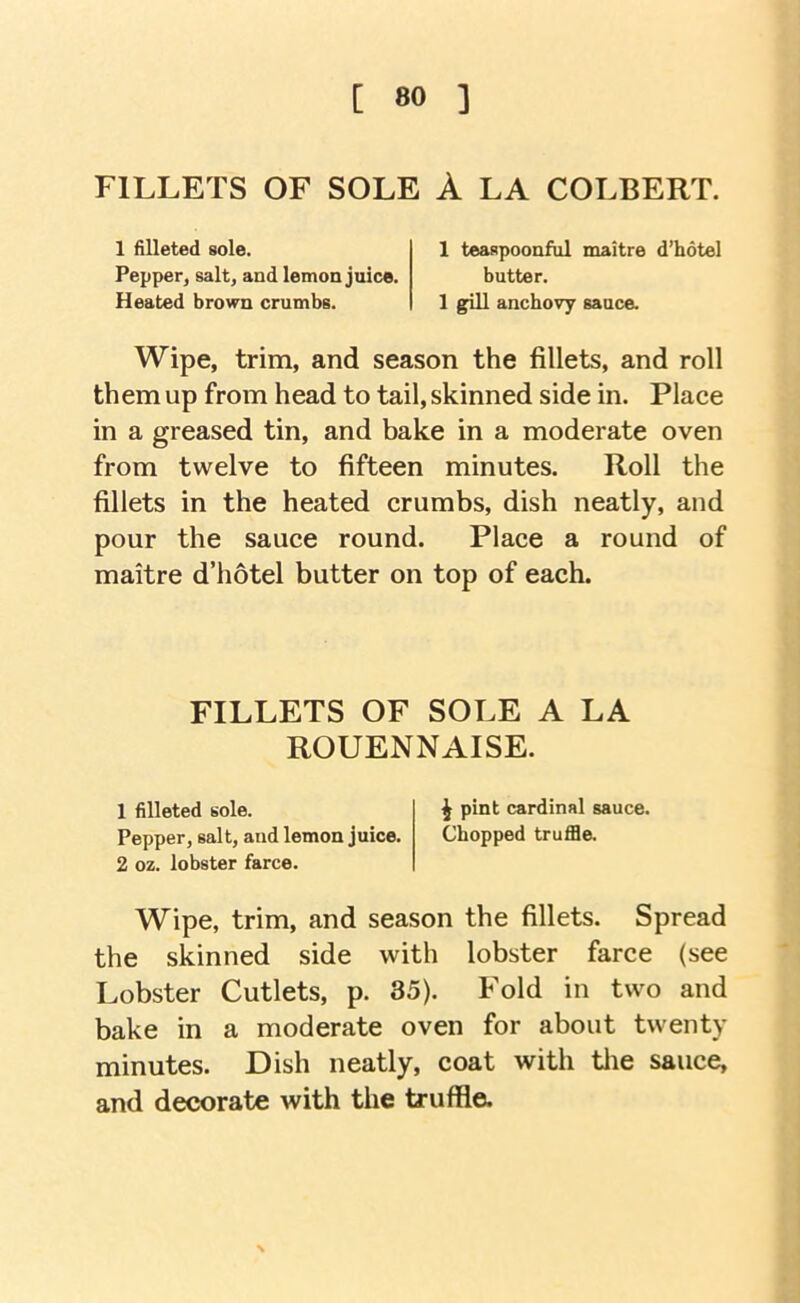 FILLETS OF SOLE A LA COLBERT. 1 filleted sole. Pepper, salt, and lemon juice. Heated brown crumbs. 1 teaspoonful maitre d’hotel butter. 1 gill anchovy sauce. Wipe, trim, and season the fillets, and roll them up from head to tail, skinned side in. Place in a greased tin, and bake in a moderate oven from twelve to fifteen minutes. Roll the fillets in the heated crumbs, dish neatly, and pour the sauce round. Place a round of maitre d’hotel butter on top of each. FILLETS OF SOLE A LA ROUENNAISE. 1 filleted sole. i pint cardinal sauce. Pepper, salt, and lemon juice. Chopped truffle. 2 oz. lobster farce. Wipe, trim, and season the fillets. Spread the skinned side with lobster farce (see Lobster Cutlets, p. 85). Fold in two and bake in a moderate oven for about twenty minutes. Dish neatly, coat with tlie sauce, and decorate with the truffle.