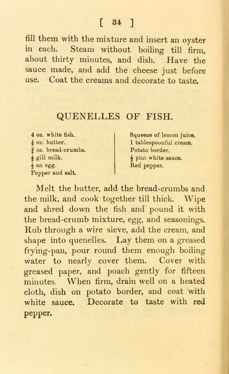 fill them with the mixture and insert an oyster in each. Steam without boiling till firm, about thirty minutes, and dish. Have the sauce made, and add the cheese just before use. Coat the creams and decorate to taste. Melt the butter, add the bread-crumbs and the milk, and cook together till thick. Wipe and shred down the fish and pound it with the bread-crumb mixture, egg, and seasonings. Rub through a wire sieve, add the cream, and shape into quenelles. Lay them on a greased frying-pan, pour round them enough boiling water to nearly cover them. Cover with greased paper, and poach gently for fifteen minutes. When firm, drain well on a heated cloth, dish on potato border, and coat with white sauce. Decorate to taste with red pepper. QUENELLES OF FISH. 4 oz. white fish. i oz. butter. I oz. bread-crumbs. ^ gill milk. I an egg. Pepper and salt Squeeze of lemon juice. 1 tablespoouful cream. Potato border. ^ pint white sauce. Red pepper.