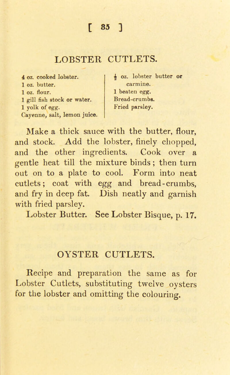LOBSTER CUTLETS. 4 oz. cooked lobster. 1 oz. butter. 1 oz. flour. 1 gill fish stock or water. 1 yolk of egg. Cayenne, salt, lemon juice. ^ oz. lobster butter or carmine. 1 beaten egg. Bread-crumbs. Fried parsley. Make a thick sauce with the butter, flour, and stock. Add the lobster, finely chopped, and the other ingredients. Cook over a gentle heat till the mixture binds; then turn out on to a plate to cool. Form into neat cutlets; coat with egg and bread-crumbs, and fry in deep fat. Dish neatly and garnish with fried parsley. Lobster Butter. See Lobster Bisque, p. 17. Recipe and preparation the same as for Lobster Cutlets, substituting twelve oysters for the lobster and omitting the colouring. OYSTER CUTLETS.