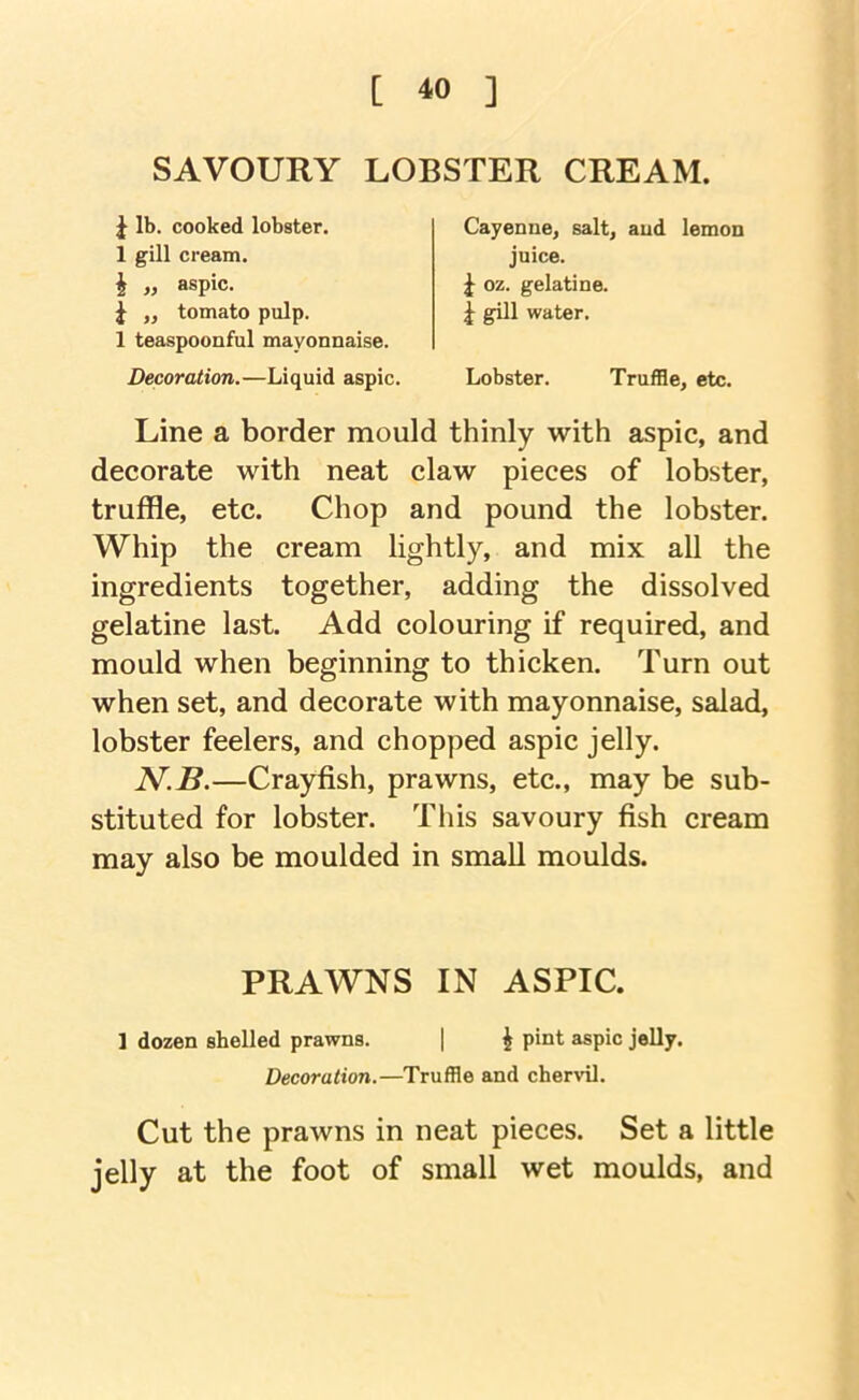 [ *0 ] SAVOURY LOBSTER CREAM. J lb. cooked lobster. 1 gill cream, i „ aspic. I „ tomato pulp. 1 teaspoonful mayonnaise. Decoration.—Liquid aspic. juice. ^ oz. gelatine. J gill water. Cayenne, salt, and lemon Lobster. Truffle, etc. Line a border mould thinly with aspic, and decorate with neat claw pieces of lobster, truffle, etc. Chop and pound the lobster. Whip the cream lightly, and mix all the ingredients together, adding the dissolved gelatine last. Add colouring if required, and mould when beginning to thicken. Turn out when set, and decorate with mayonnaise, salad, lobster feelers, and chopped aspic jelly. N.B.—Crayfish, prawns, etc., may be sub- stituted for lobster. This savoury fish cream may also be moulded in small moulds. Cut the prawns in neat pieces. Set a little jelly at the foot of small wet moulds, and PRAWNS IN ASPIC, 1 dozen shelled prawns. ^ pint aspic jelly. Decoration.—Truffle and chervil.