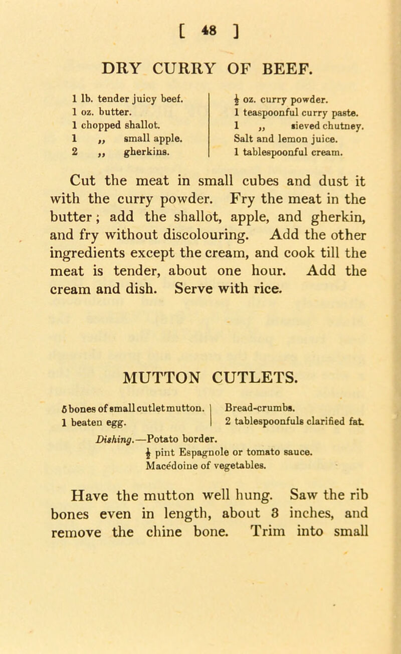 [ *» ] DRY CURRY OF BEEF. 1 lb. tender juicy beef. 1 oz. butter. 1 chopped shallot. 1 ,, small apple. 2 ,, gherkins. ^ oz. curry powder. 1 teaspoonful curry paste. 1 ,, sieved chutney. Salt and lemon juice. 1 tablespoonful cream. Cut the meat in small cubes and dust it with the curry powder. Fry the meat in the butter; add the shallot, apple, and gherkin, and fry without discolouring. Add the other ingredients except the cream, and cook till the meat is tender, about one hour. Add the cream and dish. Serve with rice. MUTTON CUTLETS. fi bones of small cutletmutton. | Bread-crumbs. 1 beaten egg. I 2 tablespoonfuls clarified fat Dithing.—Potato border. i pint Espagnole or tomato sauce. Macedoine of vegetables. Have the mutton well hung. Saw the rib bones even in length, about 3 inches, and remove the chine bone. Trim into small