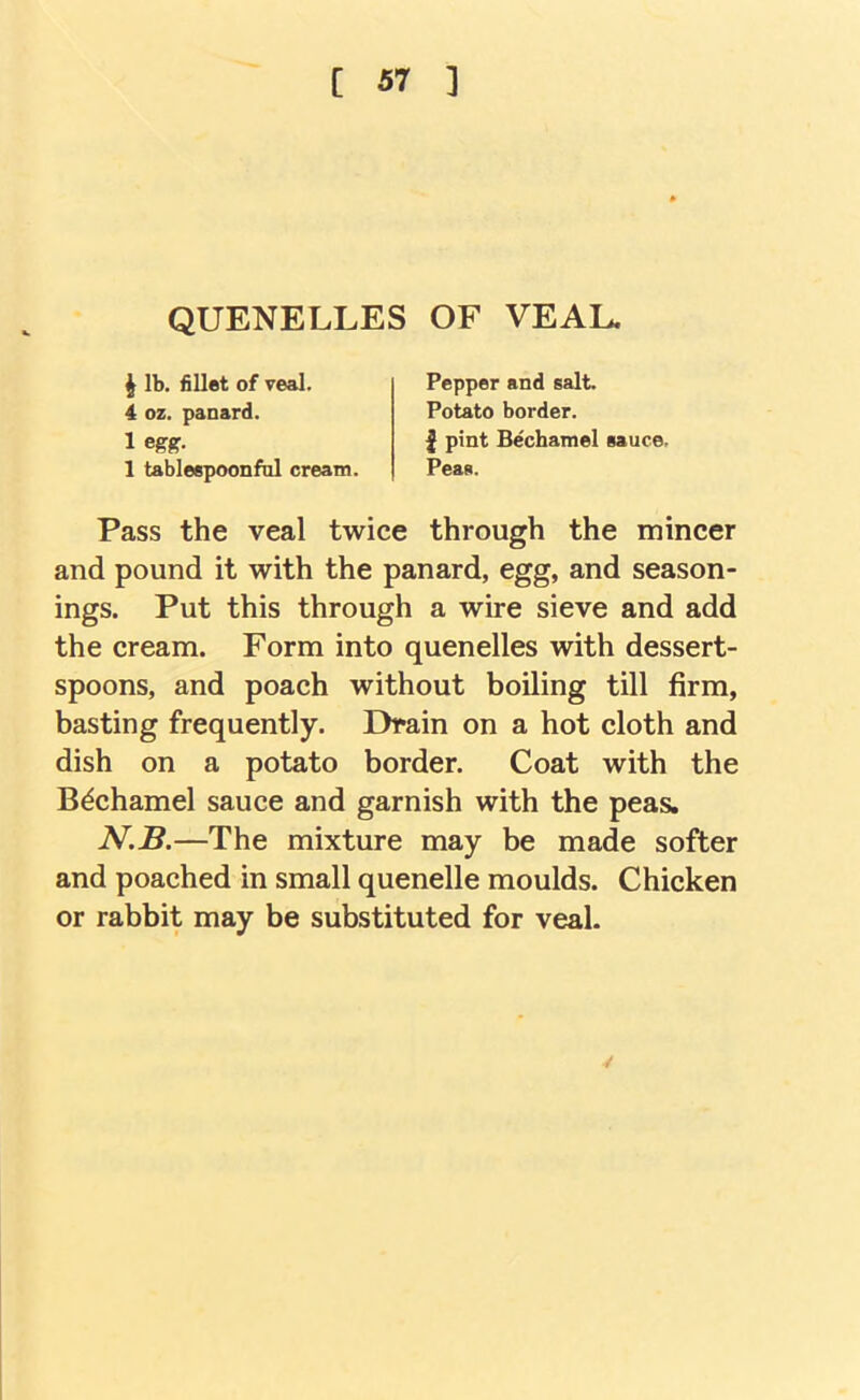 QUENELLES OF VEAL. I lb. fillet of veal. 4 oz. pansrd. 1 egg. 1 tableepoonfol cream. Pepper and salt. Potato border. I pint Bechamel sauce. Peas. Pass the veal twice through the mincer and pound it with the panard, egg, and season- ings. Put this through a wire sieve and add the cream. Form into quenelles with dessert- spoons, and poach without boiling till firm, basting frequently. Drain on a hot cloth and dish on a potato border. Coat with the Bechamel sauce and garnish with the peas, N.B.—The mixture may be made softer and poached in small quenelle moulds. Chicken or rabbit may be substituted for veal.