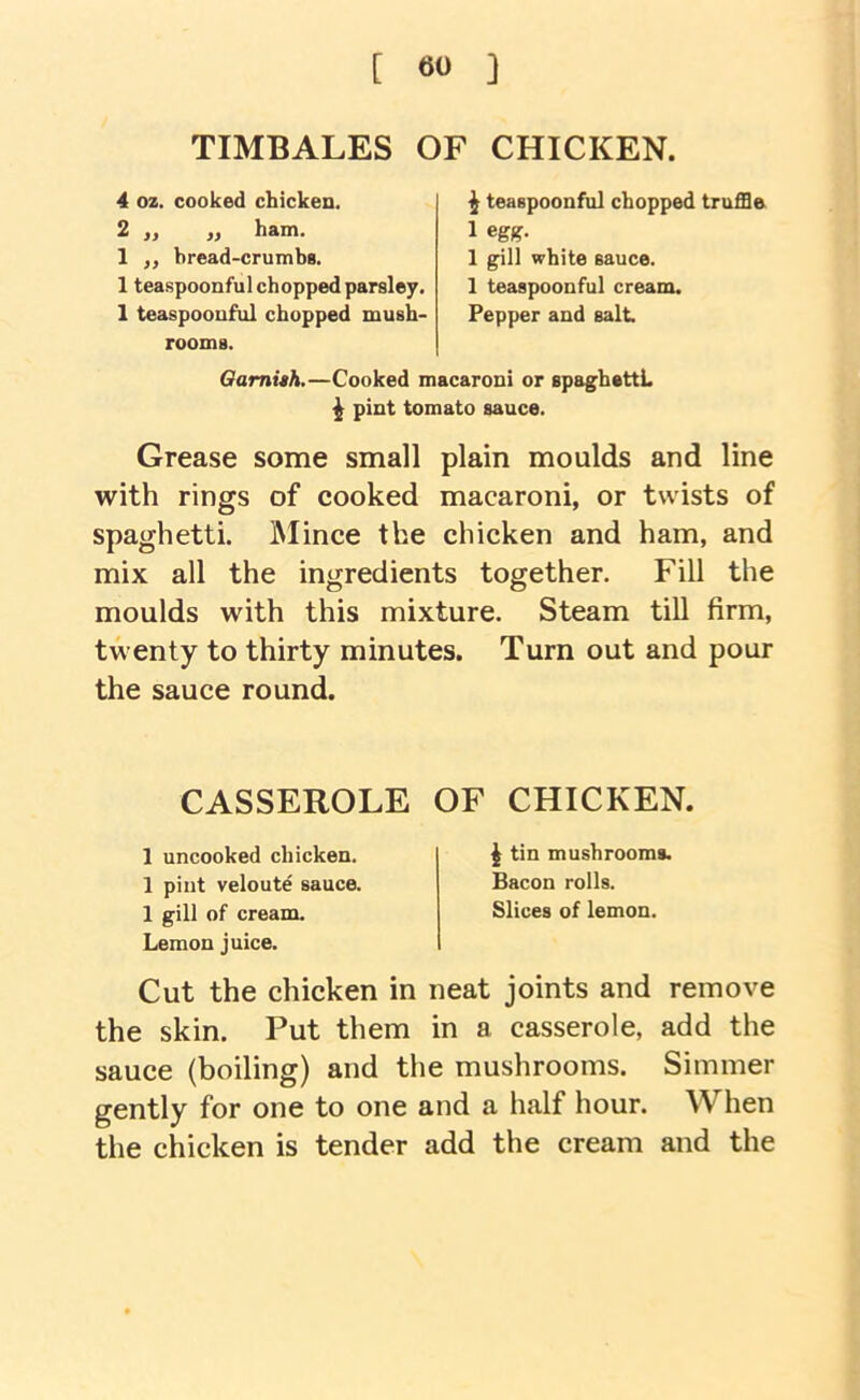 TIMBALES OF CHICKEN. 4 oz. cooked chicken. 2 „ „ ham. 1 „ bread-crumbs. 1 teaspoonful chopped parsley. 1 teaspoouful chopped mush- rooms. Oamiah.— ^ teaspoonful chopped truffle 1 egg. 1 gill white sauce. 1 teaspoonful cream. Pepper and salt Cooked macaroni or spaghettL ^ pint tomato sauce. Grease some small plain moulds and line with rings of cooked macaroni, or twists of spaghetti. IMince the chicken and ham, and mix all the ingredients together. Fill the moulds with this mixture. Steam till firm, twenty to thirty minutes. Turn out and pour the sauce round. CASSEROLE 1 uncooked chicken. 1 pint veloute sauce. 1 gill of cream. Lemon juice. OF CHICKEN. ^ tin mushrooms. Bacon rolls. Slices of lemon. Cut the chicken in neat joints and remove the skin. Put them in a casserole, add the sauce (boiling) and the mushrooms. Simmer gently for one to one and a half hour. AVhen the chicken is tender add the cream and the