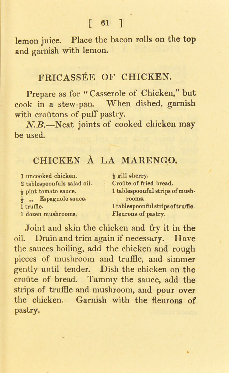 lemon juice. Place the bacon rolls on the top and garnish with lemon. FRICASSl^E OF CHICKEN. Prepare as for “ Casserole of Chicken,” but cook in a stew-pan. When dished, garnish with croutons of puff pastry. N.B.—Neat joints of cooked chicken may be used. CHICKEN A LA MARENGO. 1 uncooked chicken. 2 tablespoonfuls salad oil. ^ pint tomato sauce. ^ „ Espagnole sauce. 1 truffle. 1 dozen mushrooms. ^ gill sherry. Croute of fried bread. 1 tablespoonful strips of mush- rooms. 1 tablespoonfiil strips of truffle. Fleurons of pastry. Joint and skin the chicken and fry it in the oil. Drain and trim again if necessary. Have the sauces boiling, add the chicken and rough pieces of mushroom and truffle, and simmer gently until tender. Dish the chicken on the croute of bread. Tammy the sauce, add the strips of truffle and mushroom, and pour over the chicken. Garnish with the fleurons of pastry.
