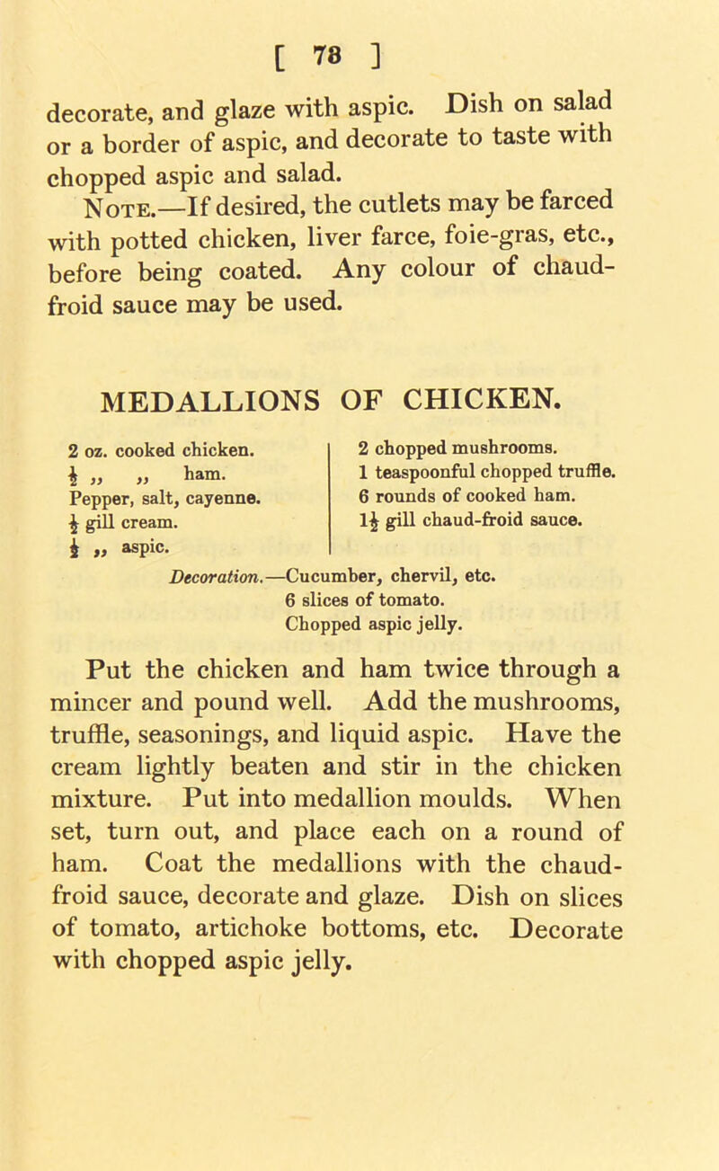 [ 78 ] decorate, and glaze with aspic. Dish on salad or a border of aspic, and decorate to taste with chopped aspic and salad. ;Note.—If deshed, the cutlets may be farced with potted chicken, liver farce, foie-gras, etc., before being coated. Any colour of chaud- froid sauce may be used. MEDALLIONS OF CHICKEN. 2 oz. cooked chicken. I „ „ ham. Pepper, salt, cayenne. ^ gill cream, i „ aspic. 2 chopped mushrooms. 1 teaspoonful chopped truffle. 6 rounds of cooked ham. IJ gill chaud-froid sauce. Decoration.—Cucumber, chervil, etc. 6 slices of tomato. Chopped aspic jelly. Put the chicken and ham twice through a mincer and pound well. Add the mushrooms, truffle, seasonings, and liquid aspic. Have the cream lightly beaten and stir in the chicken mixture. Put into medallion moulds. When set, turn out, and place each on a round of ham. Coat the medallions with the chaud- froid sauce, decorate and glaze. Dish on slices of tomato, artichoke bottoms, etc. Decorate with chopped aspic jelly.