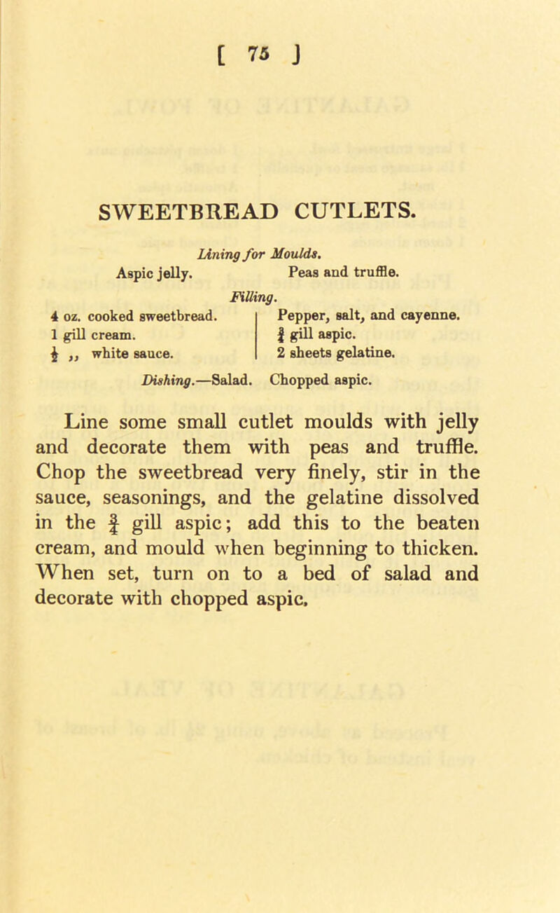 SWEETBREAD CUTLETS lining for Moulds. Aspic jelly. Peas and truffle. Filling. 4 oz. cooked sweetbread. 1 gill cream. ^ „ white sauce. Pepper, salt, and cayenne. 1 gill aspic. 2 sheets gelatine. Dishing.—Salad. Chopped aspic. Line some small cutlet moulds with jelly and decorate them with peas and truffle. Chop the sweetbread very finely, stir in the sauce, seasonings, and the gelatine dissolved in the f giU aspic; add this to the beaten cream, and mould when beginning to thicken. When set, turn on to a bed of salad and decorate with chopped aspic.