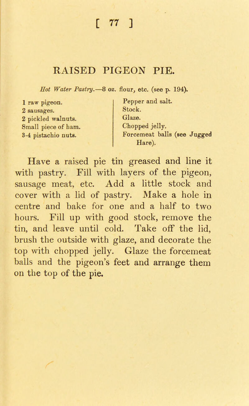 RAISED PIGEON PIE, Hot Water Pastry.—8 oz. flour, etc. (see p. 194). 1 raw pigeon. 2 sausages. Pepper and salt. 2 pickled walnuts. Small piece of ham, 3-4 pistachio nuts. Stock. Glaze. Chopped jelly. Forcemeat halls (see Jugged Hare). Have a raised pie tin greased and line it with pastry. Fill with layers of the pigeon, sausage meat, etc. Add a little stock and cover with a lid of pastry. Make a hole in centre and bake for one and a half to two hours. Fill up with good stock, remove the tin, and leave until cold. Take off the lid, brush the outside with glaze, and decorate the top with chopped jelly. Glaze the forcemeat balls and the pigeon’s feet and arrange them on the top of the pie.