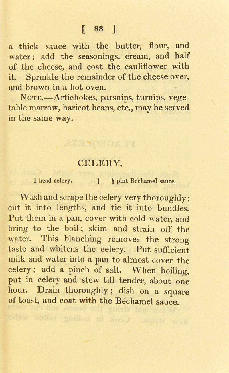 [ S8 J a thick sauce with the butter, flour, and water; add the seasonings, cream, and half of the cheese, and coat the cauliflower with it. Sprinkle the remainder of the cheese over, and brown in a hot oven. Note.—Artichokes, parsnips, turnips, vege- table marrow, haricot beans, etc., may be served in the same way. CELERY. 1 head celery. | ^ pint Bechamel sauce. Wash and scrape the celery very thoroughly; cut it into lengths, and tie it into bundles. Put them in a pan, cover with cold water, and bring to the boil; skim and strain off the water. This blanching removes the strong taste and whitens the celery. Put sufficient milk and water into a pan to almost cover the celery; add a pinch of salt. When boiling, put in celery and stew till tender, about one hour. Drain thoroughly; dish on a square of toast, and coat with the Bechamel sauce.