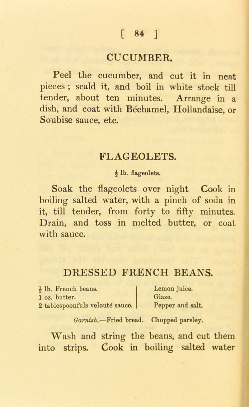 CUCUMBER. Peel the cucumber, and cut it in neat pieces ; scald it, and boil in white stock till tender, about ten minutes. Arrange in a dish, and coat with Bechamel, Hollandaise, or Soubise sauce, etc. FLAGEOLETS. ^ lb. flageolets. Soak the flageolets over night Cook in boiling salted water, with a pinch of soda in it, till tender, from forty to fifty minutes. Drain, and toss in melted butter, or coat with sauce. DRESSED FRENCH BEANS. ^ lb. French beans. 1 oz. butter. 2 tablespoonfuls veloute sauce. Lemon juice. Glaze. Pepper and salt Garnish.—Fried bread. Chopped parsley. Wash and string the beans, and cut them into strips. Cook in boiling salted water