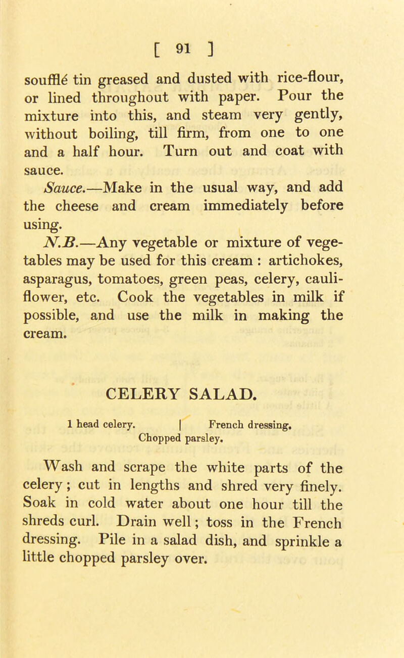 souffle tin greased and dusted with rice-flour, or lined throughout with paper. Pour the mixture into this, and steam very gently, without boiling, till firm, from one to one and a half hour. Turn out and coat with sauce. Sauce.—Make in the usual way, and add the cheese and cream immediately before using. N.B.—Any vegetable or mixture of vege- tables may be used for this cream : artichokes, asparagus, tomatoes, green peas, celery, cauli- flower, etc. Cook the vegetables in milk if possible, and use the milk in making the cream. CELERY SALAD. 1 head celery. ( French dressing. Chopped parsley. Wash and scrape the white parts of the celery; cut in lengths and shred very finely. Soak in cold water about one hour till the shreds curl. Drain well; toss in the French dressing. Pile in a salad dish, and sprinkle a little chopped parsley over.