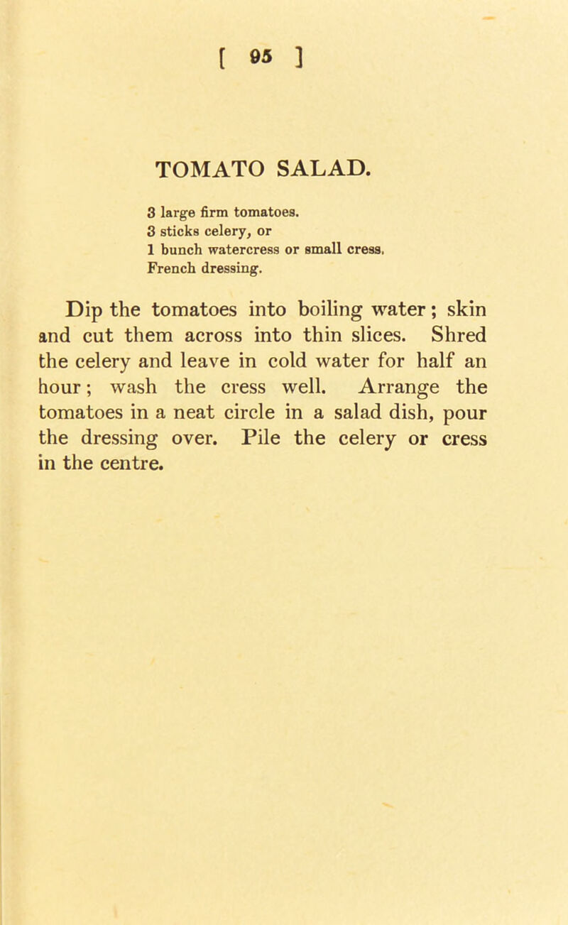 ( es ] TOMATO SALAD. 3 large firm tomatoes. 3 sticks celery, or 1 bunch watercress or small cress. French dressing. Dip the tomatoes into boiling water; skin and cut them across into thin slices. Shred the celery and leave in cold water for half an hour; wash the cress well. Arrange the tomatoes in a neat circle in a salad dish, pour the dressing over. Pile the celery or cress in the centre.