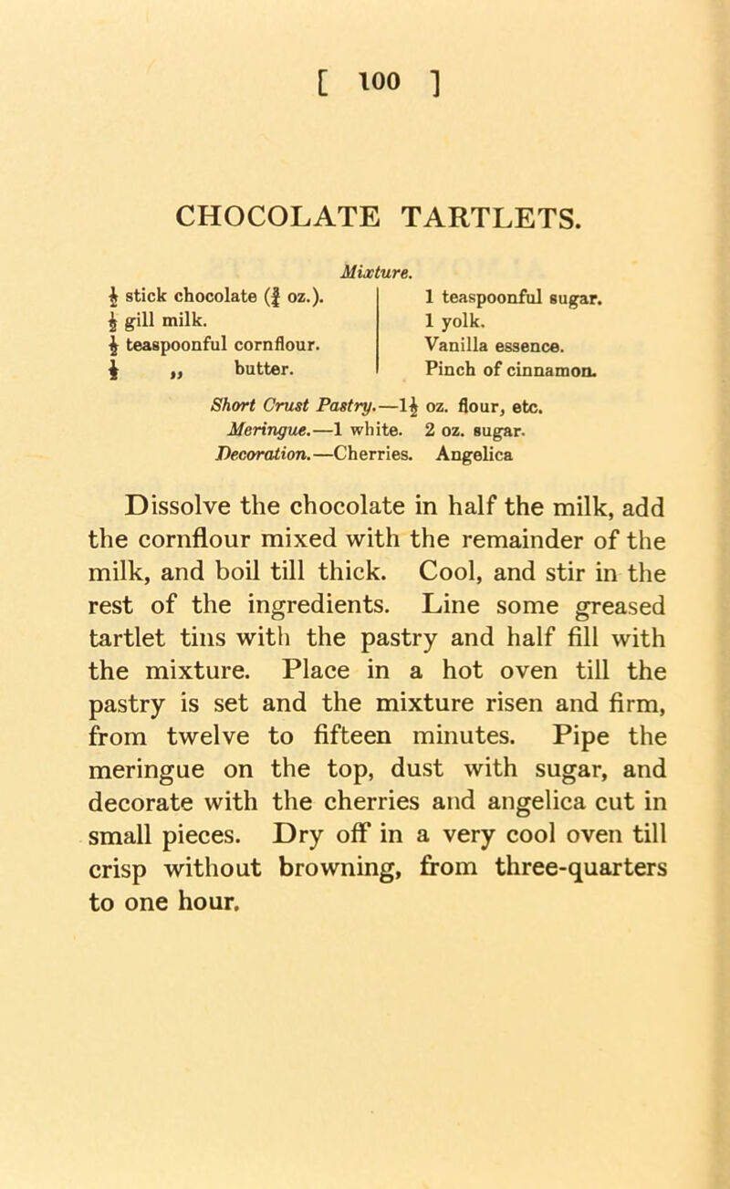 CHOCOLATE TARTLETS. Mixture. ^ stick chocolate (| oz.). ^ gill milk. ^ teaspoonful cornflour. ^ „ butter. 1 teaspoonful sutrar. 1 yolk. Vanilla essence. Pinch of cinnamon- Short Crust Pastry.—1^ oz. flour, etc. Meringue.—1 white. 2 oz. sugar. Decoraiion.—Cherries. Angelica Dissolve the chocolate in half the milk, add the cornflour mixed with the remainder of the milk, and boil till thick. Cool, and stir in the rest of the ingredients. Line some greased tartlet tins with the pastry and half fill with the mixture. Place in a hot oven till the pastry is set and the mixture risen and firm, from twelve to fifteen minutes. Pipe the meringue on the top, dust with sugar, and decorate with the cherries and angelica cut in small pieces. Dry off in a very cool oven till crisp without browning, fi-om three-quarters to one hour.