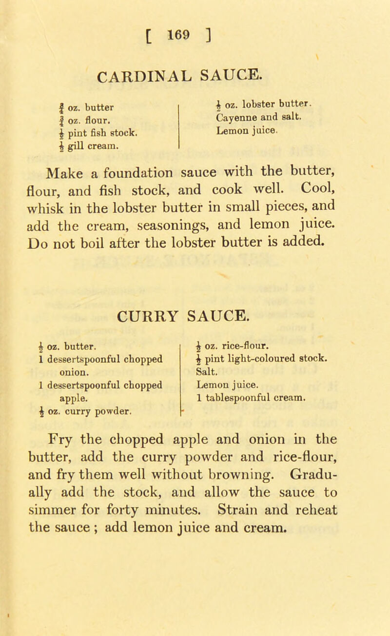 CARDINAL SAUCE. I oz. butter I oz. flour. pint fish stock. ^ gill cream. ^ oz. lobster butter Cayenne and salt. Lemon juice. Make a foundation sauce with the butter, flour, and fish stock, and cook well. Cool, whisk in the lobster butter in small pieces, and add the cream, seasonings, and lemon juice. Do not boil after the lobster butter is added. CURRY SAUCE. ^ oz. butter. 1 dessertspoonful chopped onion. 1 dessertspoonful chopped apple. ^ oz. curry powder. ^ oz. rice-flour. I pint light-coloured stock. Salt. Lemon juice. 1 tablespoonful cream. Fry the chopped apple and onion in the butter, add the curry powder and rice-flour, and fry them well without browning. Gradu- ally add the stock, and allow the sauce to simmer for forty minutes. Strain and reheat the sauce ; add lemon juice and cream.