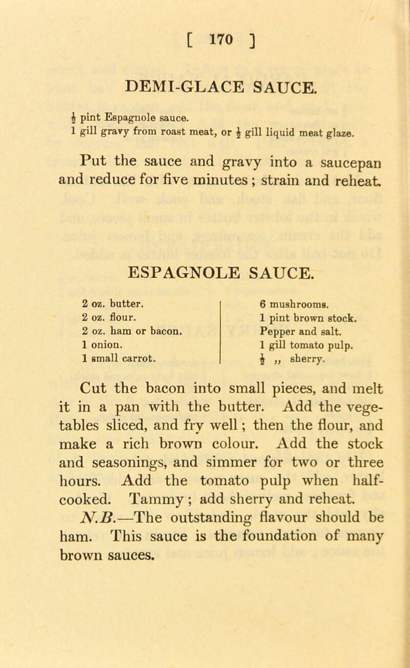 DEMI-GLACE SAUCE. ^ pint Espagnole sauce. 1 gill gravy from roast meat, or ^ gill liquid meat glaze. Put the sauce and gravy into a saucepan and reduce for five minutes ; strain and reheat Cut the bacon into small pieces, and melt it in a pan with the butter. Add the vege- tables sliced, and fry well; then the flour, and make a rich brown colour. Add the stock and seasonings, and simmer for two or three hours. Add the tomato pulp when half- cooked. Tammy ; add sherry and reheat. —The outstanding flavour should be ham. This sauce is the foundation of many brown sauces. ESPAGNOLE SAUCE. 2 oz. butter. 2 oz. flour. 2 oz. ham or bacon. 1 onion. 1 small carrot. 6 mushrooms. 1 pint brown stock. Pepper and salt. 1 gill tomato pulp. i „ sherry.
