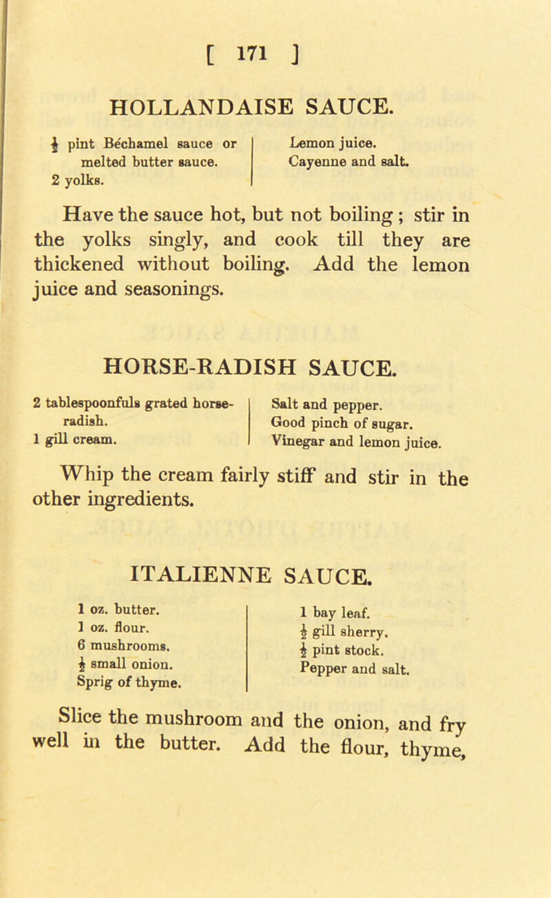 HOLLANDAISE SAUCE. ^ pint Bechamel sauce or Lemon juice. melted butter sauce. Cayenne and salt. 2 yolks. Have the sauce hot, but not boiling; stir in the yolks singly, and cook till they are thickened without boiling. Add the lemon juice and seasonings. HORSE-RADISH SAUCE. 2 tablespoonfols grated horse- radish. 1 gill cream. Salt and pepper. Good pinch of sugar. Vinegar and lemon juice. Whip the cream fairly stiff and stir in the other ingredients. ITALIENNE SAUCE. 1 oz. butter. 1 oz. flour. 6 mushrooms. ^ small onion. Sprig of thyme. 1 bay leaf. ^ gill sherry, i pint stock. Pepper and salt. Slice the mushroom and the onion, and fry well in the butter. Add the flour, thyme.